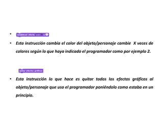 •
• Esta instrucción cambia el color del objeto/personaje cambie X veces de
colores según lo que haya indicado el programador como por ejemplo 2.
• Esta instrucción lo que hace es quitar todos los efectos gráficos al
objeto/personaje que uso el programador poniéndolo como estaba en un
principio.
 