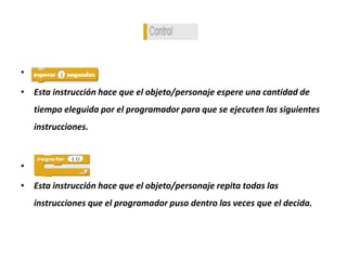 •
• Esta instrucción hace que el objeto/personaje espere una cantidad de
tiempo eleguida por el programador para que se ejecuten las siguientes
instrucciones.
•
• Esta instrucción hace que el objeto/personaje repita todas las
instrucciones que el programador puso dentro las veces que el decida.
 