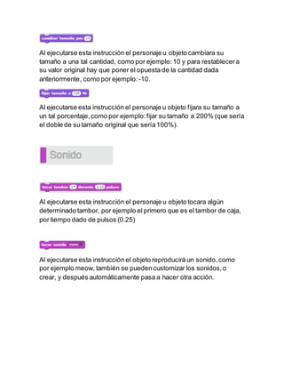 Al ejecutarse esta instrucción el personaje u objeto cambiara su
tamaño a una tal cantidad, como por ejemplo:10 y para restablecera
su valor original hay que poner el opuesta de la cantidad dada
anteriormente, como por ejemplo: -10.
Al ejecutarse esta instrucción el personaje u objeto fijara su tamaño a
un tal porcentaje,como por ejemplo:fijar su tamaño a 200% (que sería
el doble de su tamaño original que sería100%).
Al ejecutarse esta instrucción el personaje u objeto tocara algún
determinado tambor, por ejemplo el primero que es el tambor de caja,
por tiempo dado de pulsos (0.25)
Al ejecutarse esta instrucción el objeto reproducirá un sonido,como
por ejemplo meow, también se puedencustomizar los sonidos,o
crear, y después automáticamente pasa a hacer otra acción.
 