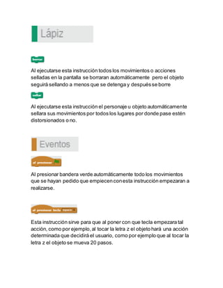 Al ejecutarse esta instrucción todos los movimientos o acciones
selladas en la pantalla se borraran automáticamente pero el objeto
seguirá sellando a menos que se detenga y despuésse borre
Al ejecutarse esta instrucción el personaje u objeto automáticamente
sellara sus movimientos por todos los lugares por donde pase estén
distorsionados o no.
Al presionar bandera verde automáticamente todo los movimientos
que se hayan pedido que empiecenconesta instrucción empezaran a
realizarse.
Esta instrucción sirve para que al poner con que tecla empezara tal
acción, como por ejemplo,al tocar la letra z el objeto hará una acción
determinada que decidirá el usuario, como por ejemplo que al tocar la
letra z el objeto se mueva 20 pasos.
 