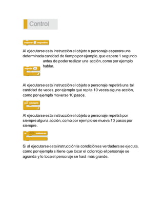 Al ejecutarse esta instrucción el objeto o personaje esperara una
determinada cantidad de tiempo por ejemplo,que espere 1 segundo
antes de poderrealizar una acción, como por ejemplo
hablar.
Al ejecutarse esta instrucción el objeto o personaje repetirá una tal
cantidad de veces,por ejemplo que repita 10 veces alguna acción,
como por ejemplo moverse 10 pasos.
Al ejecutarse esta instrucción el objeto o personaje repetirá por
siempre alguna acción, como por ejemplo se mueva 10 pasos por
siempre.
Si al ejecutarse esta instrucción la condiciónes verdadera se ejecuta,
como por ejemplo si tiene que tocar el colorrojo el personaje se
agranda y lo toca el personaje se hará más grande.
 