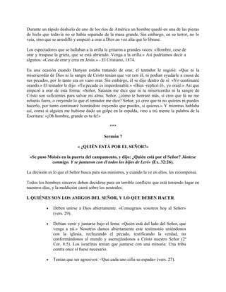 Durante un rápido deshielo de uno de los ríos de América un hombre quedó en una de las piezas
de hielo que todavía no se había separado de la masa grande. Sin embargo, en su terror, no lo
veía, sino que se arrodilló y empezó a orar a Dios en voz alta que lo librase.
Los espectadores que se hallaban a la orilla le gritaron a grandes voces: «Hombre, cese de
orar y traspase la grieta, que se está abriendo. Venga a la orilla.» Así podríamos decir a
algunos: «Cese de orar y crea en Jesús.» - El Cristiano, 1874.
En una ocasión cuando Bunyan estaba tratando de orar, el tentador le sugirió: «Que ni la
misericordia de Dios ni la sangre de Cristo tenían que ver con él, ni podían ayudarle a causa de
sus pecados, por lo tanto era en vano orar. Sin embargo, él se dijo dentro de sí: «Yo continuaré
orando.» El tentador le dijo: «Tu pecado es imperdonable.» «Bien -replicó él-, yo oraré.» Así que
empezó a orar de esta forma: «Señor, Satanás me dice que ni tu misericordia ni la sangre de
Cristo son suficientes para salvar mi alma; Señor, ¿cómo te honraré más, si creo que tú no me
echarás fuera, o creyendo lo que el tentador me dice? Señor, yo creo que tú no quieres ni puedes
hacerlo, por tanto continuaré honrándote creyendo que puedes, si quieres.» Y mientras hablaba
así, como si alguien me hubiese dado un golpe en la espalda, vino a trú mente la palabra de la
Escritura: «¡Oh hombre, grande es tu fe!»
***
Sermón 7
« ¿QUIÉN ESTÁ POR EL SEÑOR?»
«Se puso Moisés en la puerta del campamento, y dijo: ¿Quién está por el Señor? Júntese
conmigo. Y se juntaron con él todos los hijos de Leví» (Ex. 32:26).
La decisión es lo que el Señor busca para sus ministros, y cuando la ve en ellos, les recompensa.
Todos los hombres sinceros deben decidirse para un terrible conflicto que está teniendo lugar en
nuestros días, y la maldición caerá sobre los neutrales.
I. QUIÉNES SON LOS AMIGOS DEL SEÑOR, Y LO QUE DEBEN HACER.
• Deben unirse a Dios abiertamente. «Consagraos vosotros hoy al Señor»
(vers. 29).
• Debían venir y juntarse bajo el lema: «Quien está del lado del Señor, que
venga a mí.» Nosotros damos abiertamente este testimonio uniéndonos
con la iglesia, rechazando el pecado, testificando la verdad, no
conformándonos al mundo y asemejándonos a Cristo nuestro Señor (2ª
Cor. 8:5). Los israelitas tenían que juntarse con una minoría: Una tribu
contra once si fuese necesario.
• Tenían que ser agresivos: <Que cada uno cifia su espada» (vers. 27).
 