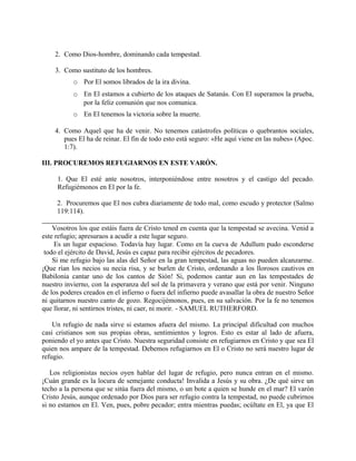 2. Como Dios-hombre, dominando cada tempestad.
3. Como sustituto de los hombres.
o Por El somos librados de la ira divina.
o En El estamos a cubierto de los ataques de Satanás. Con El superamos la prueba,
por la feliz comunión que nos comunica.
o En El tenemos la victoria sobre la muerte.
4. Como Aquel que ha de venir. No tenemos catástrofes políticas o quebrantos sociales,
pues El ha de reinar. El fin de todo esto está seguro: «He aquí viene en las nubes» (Apoc.
1:7).
III. PROCUREMOS REFUGIARNOS EN ESTE VARÓN.
1. Que El esté ante nosotros, interponiéndose entre nosotros y el castigo del pecado.
Refugiémonos en El por la fe.
2. Procuremos que El nos cubra diariamente de todo mal, como escudo y protector (Salmo
119:114).
Vosotros los que estáis fuera de Cristo tened en cuenta que la tempestad se avecina. Venid a
este refugio; apresuraos a acudir a este lugar seguro.
Es un lugar espacioso. Todavía hay lugar. Como en la cueva de Adullum pudo esconderse
todo el ejército de David, Jesús es capaz para recibir ejércitos de pecadores.
Si me refugio bajo las alas del Señor en la gran tempestad, las aguas no pueden alcanzarme.
¡Que rían los necios su necia risa, y se burlen de Cristo, ordenando a los llorosos cautivos en
Babilonia cantar uno de los cantos de Sión! Si, podemos cantar aun en las tempestades de
nuestro invierno, con la esperanza del sol de la primavera y verano que está por venir. Ninguno
de los poderes creados en el infierno o fuera del infierno puede avasallar la obra de nuestro Señor
ni quitarnos nuestro canto de gozo. Regocijémonos, pues, en su salvación. Por la fe no tenemos
que llorar, ni sentirnos tristes, ni caer, ni morir. - SAMUEL RUTHERFORD.
Un refugio de nada sirve si estamos afuera del mismo. La principal dificultad con muchos
casi cristianos son sus propias obras, sentimientos y logros. Esto es estar al lado de afuera,
poniendo el yo antes que Cristo. Nuestra seguridad consiste en refugiarnos en Cristo y que sea El
quien nos ampare de la tempestad. Debemos refugiarnos en El o Cristo no será nuestro lugar de
refugio.
Los religionistas necios oyen hablar del lugar de refugio, pero nunca entran en el mismo.
¡Cuán grande es la locura de semejante conducta! Invalida a Jesús y su obra. ¿De qué sirve un
techo a la persona que se sitúa fuera del mismo, o un bote a quien se hunde en el mar? El varón
Cristo Jesús, aunque ordenado por Dios para ser refugio contra la tempestad, no puede cubrirnos
si no estamos en El. Ven, pues, pobre pecador; entra mientras puedas; ocúltate en El, ya que El
 