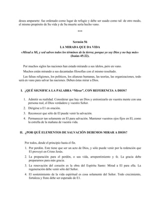desea ampararte: fue ordenado como lugar de refugio y debe ser usado como tal: de otro modo,
el mismo propósito de Su vida y de Su muerte sería hecho vano.
***
Sermón 56
LA MIRADA QUE DA VIDA
«Mirad a Mí, y sed salvos todos los términos de la tierra; porque yo soy Dios y no hay más»
(Isaías 45:22).
Por muchos siglos las naciones han estado mirando a sus ídolos, pero en vano.
Muchos están mirando a sus decantadas filosofías con el mismo resultado.
Las falsas religiones, los políticos, los alianzas humanas, las teorías, las organizaciones, todo
será en vano para salvar las naciones. Deben éstas mirar a Dios.
I. ¿QUÉ SIGNIFICA LA PALABRA “Mirar”, CON REFERENCIA A DIOS?
1. Admitir su realidad. Considerar que hay un Dios y entronizarlo en vuestra mente con una
persona real, el Dios verdadero y vuestro Señor.
2. Dirigirse a E1 en oración.
3. Reconocer que sólo de El puede venir la salvación.
4. Permanecer tan solamente en El para salvación. Mantener vuestros ojos fijos en El, como
la estrella de la mañana de vuestra vida.
II. ¿POR QUÉ ELEMENTOS DE SALVACIÓN DEBEMOS MIRAR A DIOS?
Por todos, desde el principio hasta el fin.
1. Por perdón. Este tiene que ser un acto de Dios, y sólo puede venir por la redención que
El proveyó en Cristo Jesús.
2. La preparación para el perdón, o sea vida, arrepentimiento y fe. La gracia debe
prepararnos para más gracia.
3. La renovación del corazón es la obra del Espíritu Santo: Mirad a El para ella. La
regeneración debe venir sólo del Señor.
4. El sostenimiento de la vida espiritual es cosa solamente del Señor. Todo crecimiento,
fortaleza y fruto debe ser esperado de E1.
 