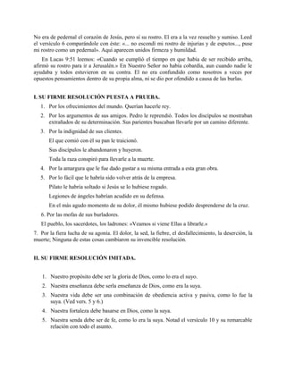 No era de pedernal el corazón de Jesús, pero sí su rostro. El era a la vez resuelto y sumiso. Leed
el versículo 6 comparándole con éste: «... no escondí mi rostro de injurias y de esputos..., puse
mi rostro como un pedernal». Aquí aparecen unidos firmeza y humildad.
En Lucas 9:51 leemos: «Cuando se cumplió el tiempo en que había de ser recibido arriba,
afirmó su rostro para ir a Jerusalén.» En Nuestro Señor no había cobardía, aun cuando nadie le
ayudaba y todos estuvieron en su contra. El no era confundido como nosotros a veces por
opuestos pensamientos dentro de su propia alma, ni se dio por ofendido a causa de las burlas.
I. SU FIRME RESOLUCIÓN PUESTA A PRUEBA.
1. Por los ofrecimientos del mundo. Querían hacerle rey.
2. Por los argumentos de sus amigos. Pedro le reprendió. Todos los discípulos se mostraban
extrañados de su determinación. Sus parientes buscaban llevarle por un camino diferente.
3. Por la indignidad de sus clientes.
El que comió con él su pan le traicionó.
Sus discípulos le abandonaron y huyeron.
Toda la raza conspiró para llevarle a la muerte.
4. Por la amargura que le fue dado gustar a su misma entrada a esta gran obra.
5. Por lo fácil que le habría sido volver atrás de la empresa.
Pilato le habría soltado si Jesús se lo hubiese rogado.
Legiones de ángeles habrían acudido en su defensa.
En el más agudo momento de su dolor, él mismo hubiese podido desprenderse de la cruz.
6. Por las mofas de sus burladores.
El pueblo, los sacerdotes, los ladrones: «Veamos si viene Ellas a librarle.»
7. Por la fiera lucha de su agonía. El dolor, la sed, la fiebre, el desfallecimiento, la deserción, la
muerte; Ninguna de estas cosas cambiaron su invencible resolución.
II. SU FIRME RESOLUCIÓN IMITADA.
1. Nuestro propósito debe ser la gloria de Dios, como lo era el suyo.
2. Nuestra enseñanza debe serla enseñanza de Dios, como era la suya.
3. Nuestra vida debe ser una combinación de obediencia activa y pasiva, como lo fue la
suya. (Ved vers. 5 y 6.)
4. Nuestra fortaleza debe basarse en Dios, como la suya.
5. Nuestra senda debe ser de fe, como lo era la suya. Notad el versículo 10 y su remarcable
relación con todo el asunto.
 