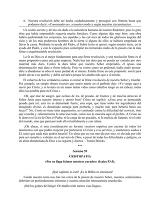 6. Nuestra resolución debe ser hecha cuidadosamente y proseguir con firmeza hasta que
podamos decir: «Consumado es», a nuestro modo y según nuestras circunstancias.
Un sostén secreto y divino era dado a la naturaleza humana de nuestro Redentor; pues la gran
obra que había emprendido requería mucha fortaleza. Como alguien dijo muy bien: esta obra
habría quebrantado los corazones, las espaldas y las cervices de todos los gloriosos ángeles del
cielo y de los más poderosos hombres de la tierra si alguno de ellos se hubiera empeñado en
llevar la causa. Mediante la ayuda del Padre, el Señor Jesús se apoyó, según nuestro texto, en la
ayuda del Padre, y esto le capacitó para contemplar los tremendos males de la pasión con la más
firme e inquebrantable resolución.
La fe en Dios es el mejor fundamento para una firme resolución, y una resolución firme es el
mejor preparativo para una gran empresa. Nada hay tan duro que no pueda ser cortado por otro
material más duro. Contra la dura labor que nuestro Señor emprendió, él opuso una
determinación más dura o firme todavía. Puso su rostro como un pedernal; nadie pudo persua-
dirle a abandonar su obra ni tener piedad de sí mismo. Estaba firme en este propósito: morir para
poder salvar a su pueblo; y debía salvarles porque les amaba más que a sí mismo.
El esfuerzo de los verdaderos santos es imitar la firme resolución de nuestro Señor y triunfar.
Por ejemplo, un simple obrero escocés que moría mártir en el patíbulo dijo: «Yo vengo aquí a
morir por Cristo, y si tuviera en mi mano tantas vidas como cabellos tengo en mi cabeza, todas
ellas las pondría para mi Cristo.»
Oh, qué mar de sangre, qué océano de ira, de pecado, de tristeza y de miseria atravesó el
Señor Jesús para nuestro interno y eterno bien! Cristo no suplicó: «¡Esta cruz es demasiado
pesada para mí; esta ira es demasiado fuerte; esta copa, que tiene todos los ingredientes del
desagrado divino, es demasiado amarga para probarla, y mucho más para beberla hasta sus
heces!” No, Cristo no tiene tales argumentos, no contiende contra la dificultad del servicio, sino
que resuelta y valientemente lo atraviesa todo, como nos lo muestra aquí al profeta. A Cristo no
le detuvo ni la ira de Dios el Padre, ni la carga de tus pecados, ni la malicia de Satanás, ni el odio
del mundo, sino que pasó por todo ello triunfalmente y con calma.
¡Oh almas, si esta consideración no levanta vuestros espíritus por encima de todos los
desalientos con que podáis tropezar por pertenecer a Cristo y a su servicio, y manteneros asidos a
El, temo que nada más podría hacerlo! Un alma que no sea movida por esto, ni elevada por ello
para ser resuelta y valiente en el servicio de Dios, a pesar de todas las dificultades y peligros, es
un alma abandonada de Dios a su ceguera y dureza. - Tomás Brooks.
***
Sermón 59
CRISTOPATIA
«Por su llaga fuimos nosotros curados» (Isaías 53:5).
¡Qué capítulo es éste! ¡Es la Biblia en miniatura!
Cundo nuestro tema nos trae tan cerca de la pasión de nuestro Señor, nuestros sentimientos
deberían ser profundamente solemnes y nuestra atención intensamente enardecida.
¡Oíd los golpes del látigo! Olvidadlo todo menos «sus llagas».
 