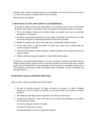 Nosotros todos, empero, formamos parte de sus flageladores. Nosotros le herimos, por cierto,
y es bien cierto que por sus llagas nosotros somos curados.
Observad esto con atención.
I. DIOS TRATA EL PECADO COMO UNA ENFERMEDAD.
El pecado es mucho más que una enfermedad, es un malvado crimen; pero la misericordia
de nuestro Dios le lleva a considerarlo bajo este aspecto a fin de poder tratarlo en su gracia.
1. No es un elemento esencial en el hombre desde su creación; sino una cosa anormal,
perturbadora y destructiva.
2. El pecado saca nuestras facultades de razón, rompe el equilibrio de las fuerzas de la vida,
del mismo modo que la enfermedad perturba las funciones corporales.
3. Debilita la energía moral, del mismo modo que la enfermedad debilita el cuerpo.
4. 0 bien causa dolor, o deja insensible; lo mismo que ocurre por la enfermedad con
nuestros órganos corporales.
5. Con frecuencia produce visible corrupción. Algunos pecados son tan asquerosos como la
lepra de antaño.
6. Tiende a aumentar en quien lo padece, y resulta fatal dentro de poco.
El pecado es una enfermedad hereditaria, universal, contagiosa, inmunda, incurable, inmortal.
Ningún médico humano puede con ella, ni siquiera la muerte que termina todo dolor corporal
puede curar tal enfermedad; sino que despliega su mayor poder en la eternidad, después que el
sello perpetuo ha sido puesto sobre los pecadores bajo el mandato: «El que es inmundo, sea
inmundo todavía.»
II. DIOS DECLARA EL REMEDIO PROVISTO.
Jesús, su Hijo, a quien ha entregado por todos nosotros.
1. He aquí la medicina celestial: las llagas de Jesús en su cuerpo y su alma. ¡Singular
cirugía en la cual el Cirujano es el herido y sus propias heridas son el medio de nuestra
curación!
2. Recordad que estas llagas fueron expiatorias: El sufrió en nuestro lugar.
3. Aceptad esta redención y seréis salvos por ella. La oración del penitente es una súplica
por tal operación clínica.
La fe es la venda que envuelve la herida.
Confiad en la mano que la coloca.
El arrepentimiento es el primer síntoma de curación.
 