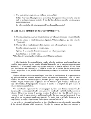 4. Que nada se interponga con esta medicina única y eficaz.
Habéis observado el lugar propio de la oración y el arrepentimiento, pero no las empleéis
mal, ni las hagáis rivales o sustitutos de las «heridas». Es tan sólo por las heridas de Jesús
que somos curados.
Un solo remedio ha sido establecido por Dios. ¿Por qué buscar otro?
III. ESTE DIVINO REMEDIO ES DE EFECTO INMEDIATO.
1. Nuestra conciencia es curada inmediatamente: aliviada, pero no muerta o insensibilizada.
2. Nuestro corazón es curado de su amor al pecado. Odiamos al pecado que hirió a nuestro
Bienamado.
3. Nuestra vida es curada de su rebelión. Venimos a ser celosos de buenas obras.
Si ya has sido curado, vigila en consecuencia.
Apártate de la compañía de enfermos cuando hay peligro de contagio.
Haz el trabajo de un hombre sano.
Alaba al médico y su singular método de cura. Publica sus alabanzas.
El árbol balsámico derrama su bálsamo curador sobre las heridas de aquellos que lo cortan;
¿no hizo algo semejante nuestro bendito Salvador? Ora por los que le maltratan; éstos derraman
su sangre y él la hace medicina para su curación; destrozan su corazón y él abre allí una fuente
para limpiar su pecado e inmundicia. ¿Cuándo se ha oído que un médico derrame su sangre para
curar a su paciente, o un príncipe ofendido muera para expiar las traiciones de sus súbditos
rebeldes?
Nuestro bálsamo celestial es curación para toda clase de enfermedades. Si os parece que no
hay pecados como los vuestros, recordad que no hay salvación como la de Cristo. Si habéis
recorrido por entero el camino del pecado, recordad que «la sangre de Jesucristo limpia de todo
pecado». Ningún pecador jamás ha perecido por ser demasiado gran pecador, a menos de que
haya sido incrédulo. Ningún paciente ha dejado de curarse si ha aceptado del gran Médico el
bálsamo de su sangre redentora.
Ved como Cristo, cuya muerte fue tan amarga para El, viene a ser dulzura para nosotros. E1
fue rechazado, nosotros aceptados; E1 herido, nosotros curados; E1 recibió la herida, nosotros el
bálsamo; El tuvo una corona de espinas, nosotros de gloria y de vida; El murió, nosotros
vivimos; El pagó el precio, nosotros recibimos el regalo. Hay más poder en la sangre de Cristo
para salvar que en nuestro pecado para destruir. Por tanto, cree en el Señor Jesucristo y tu
curación será un hecho. - Adaptado de Química espiritual por Spurtow´s.
Los que vivís por esta medicina hablad en su favor. Decid a otros con quien tengáis oportunidad
de hacerlo qué Salvador habéis encontrado. Si todas las personas que han experimentado la
 