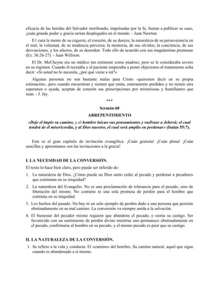 eficacia de las heridas del Salvador moribundo, impulsadas por la fe, fueran a publicar su caso,
¡cuán grande poder y gracia serían desplegados en el mundo. - Juan Newton.
E1 cura la mente de su ceguera; el corazón, de su dureza; la naturaleza de su perseverancia en
el mal; la voluntad, de su tendencia perversa; la memoria, de sus olvidos; la conciencia, de sus
desviaciones, y los afectos, de su desorden. Todo ello de acuerdo con sus magnánimas promesas
(Ez. 36:26-27). - Juan Willison.
El Dr. McCheyne era un médico tan eminente como piadoso; pero se le consideraba severo
en su régimen. Cuando él recetaba y el paciente empezaba a poner objeciones al tratamiento solía
decir: «Si usted no lo necesita, ¿por qué viene a mí?»
Algunas personas no son bastante malas para Cristo -queremos decir en su propia
estimación-, pero cuando encuentran y sienten que están, enteramente perdidos y no tienen otra
esperanza o ayuda, aceptan de corazón sus prescripciones por misteriosas y humillantes que
sean. - J. Jay.
***
Sermón 60
ARREPENTIMIENTO
«Deje el impío su camino, y el hombre inicuo sus pensamientos y vuélvase a Jehová; el cual
tendrá de él misericordia, y al Dios nuestro, el cual será amplio en perdonar» (Isaías 55:7).
Este es el gran capítulo de invitación evangélica. ¡Cuán gratuita! ¡Cuán plena! ¡Cuán
sencillas y apremiantes son las invitaciones a la gracia!
I. LA NECESIDAD DE LA CONVERSIÓN.
El texto lo hace bien claro, pero puede ser inferido de:
1. La naturaleza de Dios. ¿Cómo puede un Dios santo ceder al pecado y perdonar a pecadores
que continúan en su iniquidad?
2. La naturaleza del Evangelio. No es una proclamación de tolerancia para el pecado, sino de
liberación del mismo. No contiene ni una sola promesa de perdón para el hombre que
continúa en su iniquidad.
3. Los hechos del pasado. No hay ni un solo ejemplo de perdón dado a una persona que persista
obstinadamente en su mal camino. La conversión va siempre unida a la salvación.
4. El bienestar del pecador mismo requiere que abandone el pecado, o sienta su castigo. Ser
favorecido con un sentimiento de perdón divino mientras uno permanece obstinadamente en
el pecado, confirmaría al hombre en su pecado, y el mismo pecado es peor que su castigo.
II. LA NATURALEZA DE LA CONVERSIÓN.
1. Se refiere a la vida y conducta. El «camino» del hombre. Su camino natural, aquel que sigue
cuando es abandonado a sí mismo.
 