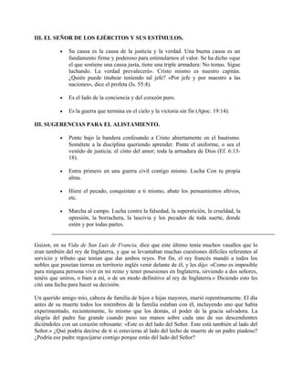 III. EL SEÑOR DE LOS EJÉRCITOS Y SUS ESTÍMULOS.
• Su causa es la causa de la justicia y la verdad. Una buena causa es un
fundamento firme y poderoso para estimularnos el valor. Se ha dicho «que
el que sostiene una causa justa, tiene una triple armadura: No temas. Sigue
luchando. La verdad prevalecerá». Cristo mismo es nuestro capitán.
¿Quién puede titubear teniendo tal jefe? «Por jefe y por maestro a las
naciones», dice el profeta (Is. 55:4).
• Es el lado de la conciencia y del corazón puro.
• Es la guerra que termina en el cielo y la victoria sin fin (Apoc. 19:14).
III. SUGERENCIAS PARA EL ALISTAMIENTO.
• Ponte bajo la bandera confesando a Cristo abiertamente en el bautismo.
Sométete a la disciplina queriendo aprender. Ponte el uniforme, o sea el
vestido de justicia; el cinto del amor; toda la armadura de Dios (Ef. 6:13-
18).
• Entra primero en una guerra civil contigo mismo. Lucha Con tu propia
alma.
• Hiere el pecado, conquístate a ti mismo, abate los pensamientos altivos,
etc.
• Marcha al campo. Lucha contra la falsedad, la superstición, la crueldad, la
opresión, la borrachera, la lascivia y los pecados de toda suerte, donde
estén y por todas partes.
Guizot, en su Vida de San Luis de Francia, dice que este último tenía muchos vasallos que lo
eran también del rey de Inglaterra, y que se levantaban muchas cuestiones difíciles referentes al
servicio y tributo que tenían que dar ambos reyes. Por fin, el rey francés mandó a todos los
nobles que poseían tierras en territorio inglés venir delante de él, y les dijo: «Como es imposible
para ninguna persona vivir en mi reino y tener posesiones en Inglaterra, sirviendo a dos señores,
tenéis que uniros, o bien a mí, o de un modo definitivo al rey de Inglaterra.» Diciendo esto les
citó una fecha para hacer su decisión.
Un querido amigo mío, cabeza de familia de hijos e hijas mayores, murió repentinamente. El día
antes de su muerte todos los miembros de la familia estaban con él, incluyendo uno que había
experimentado, recientemente, lo mismo que los demás, el poder de la gracia salvadora. La
alegría del padre fue grande cuando puso sus manos sobre cada uno de sus descendientes
diciéndoles con un corazón rebosante: «Este es del lado del Señor. Este está también al lado del
Señor.» ¿Qué podría decirse de ti si estuvieras al lado del lecho de muerte de un padre piadoso?
¿Podría ese padre regocijarse contigo porque estás del lado del Señor?
 