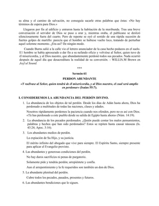 su alma y el camino de salvación, no conseguía sacarle otras palabras que éstas: «No hay
términos de espera para Dios.»
Llegaron por fin al edificio y entraron hasta la habitación de la moribunda. Tras una breve
conversación el servidor de Dios se puso a orar y, mientras oraba, el publicano se deslizó
silenciosamente fuera del cuarto. Pero de repente se oyó el sonido de una rápida sucesión de
fuertes golpes de martillo: parecía que el hombre se hubiese vuelto loco, tratando de perturbar
aquel solemne momento. ¿Era así? De ningún modo.
Cuando Burns salió a la calle vio el letrero anunciador de la casa hecho pedazos en el suelo.
E1 hombre se había apresurado a dar fin a su nefando oficio y volvióse al Señor, quien tuvo de
él misericordia, y al Dios nuestro, que abundantemente perdonó todos sus pecados. Nada ocurrió
después de aquel día que desacreditara la realidad de su conversión. - WILLIA.M Brown en
Joyf ul Sound.
***
Sermón 61
PERDON ABUNDANTE
«Y vuélvase al Señor, quien tendrá de él misericordia, y al Dios nuestro, el cual será amplio
en perdonar» (Isaías 55:7).
I. CONSIDEREMOS LA ABUNDANCIA DEL PERDÓN DIVINO.
1. La abundancia de los objetos de tal perdón. Desde los días de Adán hasta ahora, Dios ha
perdonado a multitudes de todas las naciones, clases y edades.
Nosotros rápidamente perdemos la paciencia cuando nos ofenden, pero no es así con Dios.
«Tú has perdonado a este pueblo desde su salida de Egipto hasta ahora» (Núm. 14:19).
2. La abundancia de los pecados perdonados. ¿Quién puede contar los malos pensamientos,
palabras y hechos que han sido perdonados? Estos se repiten hasta causar náuseas (Is.
43:24; Apoc. 3:16).
3. Los abundantes medios de perdón.
La expiación de Su Hijo, y su justicia.
El mérito infinito del abogado que vive para siempre. El Espíritu Santo, siempre presente
para aplicar el Evangelio provisto.
4. Las abundantes y generosas condiciones del perdón.
No hay duros sacrificios ni penas de purgatorio.
Solamente pide y tendrás perdón; arrepiéntete y confía.
Aun el arrepentimiento y la fe requeridos son también un don de Dios.
5. La abundante plenitud del perdón.
Cubre todos los pecados, pasados, presentes y futuros.
6. Las abundantes bendiciones que le siguen.
 