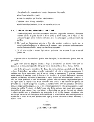 Libertad del poder imperativo del pecado, largamente alimentado.
Adopción en la familia celestial.
Aceptación tan plena que desafía a los acusadores.
Comunión con el Trino y santo Dios.
Admisión final en la misma gloria, con todos los perfectos.
II. CONSIDEREMOS SUS PROPIAS INFERENCIAS.
1. No hay lugar para el desaliento: Si el Señor perdonara los pecados raramente y de vez en
cuando, valdría la pena buscar su favor como y donde fuera, aun a riesgo de no
conseguirlo; pero ahora podemos volvernos a El con una segura y cierta esperanza de
perdón.
2. Hay aquí un llamamiento especial a los más grandes pecadores, puesto que la
misericordia abundante es la más propia de su caso; y con no menos confianza puede
acudir al menos culpable, puesto que hay lugar para todos.
3. Si tal misericordia es tratada ligeramente, podemos estar seguros de que acarreará
grande ira.
El pecado que no es demasiado grande para ser dejado, no es demasiado grande para ser
perdonado.
¿Qué ocurre con una pequeña chispa de fuego si cae al mar? Lo mismo ocurre con los
pecados de un pecador arrepentido, al tropezar con la misericordia de Dios. - Tomás Horton.
Uno de los prisioneros seguidores del duque de Monmouth fue presentado ante Jaime II.
«¿Sabes -le dijo el rey- que está en mi poder perdonarte?» «Sí -dijo el prisionero, que conocía el
carácter cruel de su aprehensor-, pero sé que no está en su naturaleza.» A pesar de esta poco
sabia respuesta le cayó en gracia la franqueza del hombre y le perdonó. Felizmente, nosotros
sabemos que Dios no sólo tiene el poder sino la buena disposición a la clemencia. «Porque a ti
solo, oh Señor, pertenece el tener misericordia. ¡Señor!, antes de cometer un pecado me parece
tan ligero como el simple vadeo de un riachuelo; pero cuando lo he cometido me parece tan
profundo que no puedo escapar sin ahogarme. Así ando siempre entre dos entremos: o bien mis
pecados me parecen tan pequeños que no necesitan arrepentimiento, o tan grandes que no pueden
obtener tu perdón. Préstame, ¡oh Señor!, una caña de tu santuario para medir con certeza la
dimensión de mis ofensas. Pero, ¡oh Señor!, en la medida que me revelas más mi miseria,
revélame también más tu misericordia; de otro modo, si mis heridas fueran a mi opinión más
anchas que tus vendas mi alma quedaría al descubierto. Si mi maldad me pareciera mayor que tu
bondad en el ancho de un pelo, podría darme lugar y ocasión de correr el eterno desespero. -
Tomás Fuller.
***
Sermón 62
¡VOLVEOS, VOLVEOS!
 