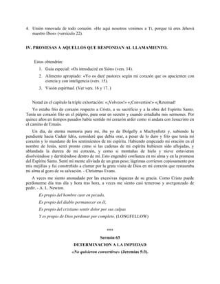4. Unión renovada de todo corazón. «He aquí nosotros venimos a Ti, porque tú eres Jehová
nuestro Dios» (versículo 22).
IV. PROMESAS A AQUELLOS QUE RESPONDAN AL LLAMAMIENTO.
Estos obtendrán:
1. Guía especial: «Os introduciré en Sión» (vers. 14).
2. Alimento apropiado: «Yo os daré pastores según mi corazón que os apacienten con
ciencia y con inteligencia (vers. 15).
3. Visión espiritual. (Ver vers. 16 y 17. )
Notad en el capítulo la triple exhortación: «¡Volveos!» «¡Convertíos!» «¡Retornad!
Yo estaba frío de corazón respecto a Cristo, a su sacrificio y a la obra del Espíritu Santo.
Tenía un corazón frío en el púlpito, para orar en secreto y cuando estudiaba mis sermones. Por
quince años en tiempos pasados había sentido mi corazón arder como si andara con Jesucristo en
el camino de Emaús.
Un día, de eterna memoria para mi, iba yo de Dolgelly a Machynlletz y, subiendo la
pendiente hacia Cadair Idris, consideré que debía orar, a pesar de lo duro y frío que tenía mi
corazón y lo mundano de los sentimientos de mi espíritu. Habiendo empezado mi oración en el
nombre de Jesús, sentí pronto como si las cadenas de mi espíritu hubiesen sido aflojadas, y
ablandada la dureza de mi corazón, y como si montañas de hielo y nieve estuvieran
disolviéndose y derritiéndose dentro de mí. Esto engendró confianza en mi alma y en la promesa
del Espíritu Santo. Sentí mi mente aliviada de un gran peso; lágrimas corrieron copiosamente por
mis mejillas y fui constreñido a clamar por la grata visita de Dios en mi corazón que restauraba
mi alma al gozo de su salvación. - Christmas Evans.
A veces me siento anonadado por las excesivas riquezas de su gracia. Como Cristo puede
perdonarme día tras día y hora tras hora, a veces me siento casi temeroso y avergonzado de
pedir. - A. L. Newton.
Es propio del hombre caer en pecado,
Es propio del diablo permanecer en él,
Es propio del cristiano sentir dolor por sus culpas
Y es propio de Dios perdonar por completo. (LONGFELLOW)
***
Sermón 63
DETERMINACION A LA IMPIEDAD
«No quisieron convertirse» (Jeremías 5:3).
 