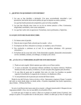 I. ¿QUIÉNES NO QUISIERON CONVERTIRSE?
1. Les que se han decidido a declararlo. Con poco acostumbrada sinceridad o por
presunción, han hecho decla ración pública de que no dejarán sus malos caminos.
Los que han hecho promesa de arrepentirse, pero no la han cumplido.
3. Los que han ofrecido otras cosas en vez de un retorno práctico a Dios. Ceremonias,
religiosidad, moralidad y otras cosas semejantes.
4. Los que han vuelto sólo en apariencia: Formalistas, meros profesantes, e hipócritas.
lI. LO QUE ESTE RECHAZO DESCUBRE.
1. Un intenso amor al pecado.
2. Falta de amor al gran Padre celestial que les manda volver.
3. Un desprecio de Dios: rehusaron su consejo, su mandato y aun a El mismo.
4. Una resolución a continuar en el mal. Es su orgulloso ultimátum. «No quisieron
convertirse.»
5. Un burlarse de las cosas más serias. Están demasiado ocupados, demasiado entusiasmados
con las vanidades, etcétera; sin embargo, es tiempo ya de volver.
III. ¿CUÁL ES LA VERDADERA RAZÓN DE ESTE RECHAZO?
1. Puede ser auto-engaño: Quizá suponen que están ya en el buen camino.
2. A veces es descuido. Las personas rehúsan considerar sus mejores intereses. Prefieren
burlarse de todo; la muerte, el infierno y el cielo son para ellos juguetes para divertirse.
3. Es una falta de gusto por la santidad. Esto está a la vista. Los hombres no pueden
soportar la humillación, la negación de sí mismos y la obediencia a Dios.
4. Es una preferencia de lo presente por encima del futuro eterno.
Desde la cruz del Calvario, Jesús os invita a volver. Apresuraos a regresar al hogar. La puerta
del cielo se cierra desde abajo, no desde arriba. «Vuestras iniquidades han hecho separación»,
dijo el Señor. - William De Wern.
Se oyó a Lord Byron decir poco antes de su muerte: «¿Rogaré misericordia?» Después de una
larga pausa añadió: «Ven, ven, no seas débil; sé un hombre al fin.»
La razón por que el impío no vuelve a Dios no es porque no puede (como él piensa), sino
porque no quiere. El no podrá decir el día del juicio: «Señor, tú sabes que yo hice lo mejor que
 