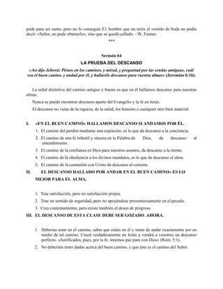 pude para ser santo, pero no lo conseguís E1 hombre que no tenía el vestido de boda no podía
decir: «Señor, no pude obtenerlo», sino que se quedó callado. - W. Fenner.
***
Sermón 64
LA PRUEBA DEL DESCANSO
«Así dijo Jehová: Piraos en los caminos, y mirad, y preguntad por las sendas antiguas, cuál
sea el buen canino, y andad por él, y hallaréis descanso para vuestra almas» (Jeremías 6:16).
La señal distintiva del camino antiguo y bueno es que en él hallamos descanso para nuestras
almas.
Nunca se puede encontrar descanso aparte del Evangelio y la fe en Jesús.
El descanso no viene de la riqueza, de la salud, los honores o cualquier otro bien material.
I. «EN EL BUEN CAMINO» HALLAMOS DESCANSO SI ANDAMOS POR ÉL.
1. El camino del perdón mediante una expiación, es lo que da descanso a la conciencia.
2. El camino de una fe infantil y sincera en la Palabra de Dios, da descanso al
entendimiento.
3. El camino de la confianza en Dios para nuestros asuntos, da descanso a la mente.
4. El camino de la obediencia a los divinos mandatos, es lo que da descanso al alma.
5. El camino de la comunión con Cristo da descanso al corazón.
II. EL DESCANSO HALLADO POR ANDAR EN EL BUEN CAMINO» ES LO
MEJOR PARA EL ALMA.
1. Trae satisfacción, pero no satisfacción propia.
2. Trae un sentido de seguridad, pero no apoyándose presuntuosamente en el pecado.
3. Crea contentamiento, pero existe también el deseo de progreso.
III. EL DESCANSO DE ESTA CLASE DEBE SER GOZADO .AHORA.
1. Deberías estar en el camino, saber que estáis en él y tratar de andar exactamente por en
medio de tal camino. Creed verdaderamente en Jesús y vendrá a vosotros un descanso
perfecto. «Justificados, pues, por la fe. tenemos paz para con Dios» (Rom. 5:1).
2. No deberíais tener dudas acerca del buen camino, y que éste es el camino del Señor.
 
