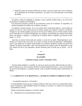 3. Deberíais sentir una intensa satisfacción en Jesús. Así será a menos que viváis a distancia
de él, perdiendo de ese modo su presencia y su sonrisa. Un Cristo presente es una fuente
de deleite.
Invitamos a todos los trabajados y cargados a venir y probar al Señor Jesús y ver si El no les
da descanso en seguida y para Siempre.
Con frecuencia tenemos ocasión de oír testimonios acerca de la dulzura, la seguridad y la
confianza perpetua de millares de verdaderos creyentes.
Es llamado «el buen caminos. No es un camino fácil; las personas ligeras y necias piden un
camino así; pero no vale la pena buscar tal camino, puesto que conduce a miseria y perdición.
Tampoco es un camino popular, pues pocos son los que lo hallan; pero es el buen camino, hecho
por el buen Dios en su infinita bondad para sus criaturas; pavimentado por nuestro buen Señor
Jesús con dolores y trabajos, y revelado por el Espíritu Santo a aquellos que buscan el bien
eterno. - C. H. S.
Aquí hay un camino bien pisado por muchos a través de los siglos. Mantengámonos en él.
Puede ser el camino más corto, pues no nos lleva a través de todas las grandezas y sublimidades
que los que andan por el camino ancho pueden ver. Podemos perdernos cuando una pintoresca
catarata, un glaciar remarcable o una vista encantadora nos seducen, pero lo importante es que
este camino nos lleva con seguridad a nuestro descanso para la noche que se acerca. - Dr. R.
Dale.
***
Sermón 65
EL ETIOPE
«¿Mudará el etíope su piel?» (Jeremías 13:23).
Jeremías había hablado a su pueblo, el cual no le quería escuchar. Había llorado por ellos y
ellos no hacían caso. Aun los juicios de Dios no habían logrado moverles, y vino a la conclusión
de que eran incorregibles y no podían mejorar, como no podía un hombre negro transformarse en
blanco.
I. LA PREGUNTA Y SU RESPUESTA. « ¿PUEDE EL ETIOPE CAMBIAR SU PIEL ?»
La esperada respuesta es: «No puede.»
La imposibilidad externa de que el etíope cambie el color de su piel es un experimento físico
jamás realizado.La imposibilidad interna de cambiar el corazón y el carácter de una persona
acostumbrada «al mal».
¿Puede la tal persona cambiarse a sí misma? Jamás.
La dificultad en el caso del pecador consiste:
 