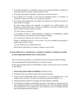 1. En la fuerza del hábito. La costumbre, se dice, es una segunda naturaleza. La práctica en
el pecar ha forjado las cadenas y atado al hombre al mal.
2. En el placer que produce el pecado, el cual fascina y esclaviza la mente.
3. En el apetito por el pecado, el cual crece en intensidad cuando se le permite. La
borrachera, la lascivia, la codicia, etc., son fuerzas crecientes.
4. En la ceguera del entendimiento, que impide a los hombres ver lo malo de sus caminos o
darse cuenta de su peligro.
Por estas razones tenemos que responder a la pregunta en el sentido negativo: Los
pecadores no pueden renovarse a sí mismos, ni cambiarse a sí mismos, del mismo modo
que los etíopes no pueden cambiar sus pieles.
¿Por qué, entonces, predicarles?
Es el mandato de Cristo, y estamos obligados a obedecerle. Su inhabilidad no impide
nuestro ministerio, pues el poder de Dios acompaña la Palabra.
¿Por qué debemos hablarles de su deber de arrepentirse
Porque la inhabilidad moral no es una excusa: la ley no ha perdido fuerza porque el
hombre haya crecido en el mal.
¿Por qué hablarles de su inhabilidad moral?
Para llevarles a desconfiar de si mismos y hacerles volver a Cristo.
II. OTRA PREGUNTA Y RESPUESTA. ¿PUEDE EL ETÍOPE CAIVIHIAR, O PUEDE
EL PECADOR SER HECHO NUEVA CRIATURA?
Este es un asunto muy diferente, y en él radica la fuerza de la esperanza para los hombres.
Con toda seguridad, Dios podría transformar a un negro en blanco.
El más grande pecador puede ser transformado en santo. Las bases para creer son muchas,
he aquí algunas:
1. «MAS PARA DIOS TODO ES POSIBLE» (MATEO 19:26).
2. El Espíritu Santo tiene suficiente poder sobre el corazón humano.
3. Porque Jesús ha determinado obrar esta maravilla, y con este propósito vino a este
mundo, murió y resucitó. «El salvará a su pueblo de sus pecados» (Mateo 1:21).
4. Muchos pecadores nacidos en su negrura, han sido totalmente cambiados.
5. El Evangelio está dispuesto precisamente para ellos. Aquí radica la esperanza para los
más inveterados pecadores. No en el baño del bautismo, no en las más ardientes lágrimas
del remordimiento, no en la medicina de votos y promesas, sino en Su Palabra de poder
que realiza grandes maravillas de gracia.
 