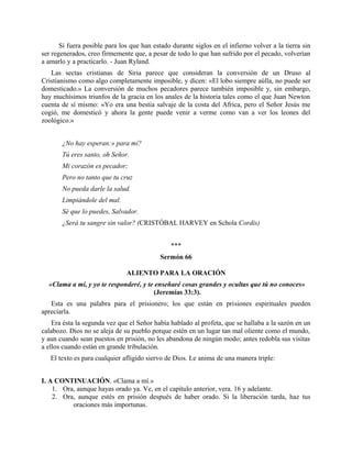 Sí fuera posible para los que han estado durante siglos en el infierno volver a la tierra sin
ser regenerados, creo firmemente que, a pesar de todo lo que han sufrido por el pecado, volverían
a amarlo y a practicarlo. - Juan Ryland.
Las sectas cristianas de Siria parece que consideran la conversión de un Druso al
Cristianismo como algo completamente imposible, y dicen: «El lobo siempre aúlla, no puede ser
domesticado.» La conversión de muchos pecadores parece también imposible y, sin embargo,
hay muchísimos triunfos de la gracia en los anales de la historia tales como el que Juan Newton
cuenta de sí mismo: «Yo era una bestia salvaje de la costa del Africa, pero el Señor Jesús me
cogió, me domesticó y ahora la gente puede venir a verme como van a ver los leones del
zoológico.»
¿No hay esperan:» para mí?
Tú eres santo, oh Señor.
Mi corazón es pecador;
Pero no tanto que tu cruz
No pueda darle la salud.
Limpiándole del mal.
Sé que lo puedes, Salvador.
¿Será tu sangre sin valor? (CRISTÓBAL HARVEY en Schola Cordis)
***
Sermón 66
ALIENTO PARA LA ORACIÓN
«Clama a mi, y yo te responderé, y te enseñaré cosas grandes y ocultas que tú no conoces»
(Jeremías 33:3).
Esta es una palabra para el prisionero; los que están en prisiones espirituales pueden
apreciarla.
Era ésta la segunda vez que el Señor había hablado al profeta, que se hallaba a la sazón en un
calabozo. Dios no se aleja de su pueblo porque estén en un lugar tan mal oliente como el mundo,
y aun cuando sean puestos en prisión, no les abandona de ningún modo; antes redobla sus visitas
a ellos cuando están en grande tribulación.
El texto es para cualquier afligido siervo de Dios. Le anima de una manera triple:
I. A CONTINUACIÓN. «Clama a mí.»
1. Ora, aunque hayas orado ya. Ve, en el capítulo anterior, vera. 16 y adelante.
2. Ora, aunque estés en prisión después de haber orado. Si la liberación tarda, haz tus
oraciones más importunas.
 