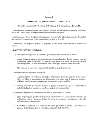***
Sermón 8
PONIENDO LA MANO SOBRE EL SACRIFICIO
«Y pondrá su mano sobre la cabeza de la ofrenda de la expiación...» (Lev. 4:29).
La cuestión con muchas almas es cómo obtener de ellas interés suficiente para que puedan ser
salvas por Cristo. Nunca se ha presentado una cuestión de más peso.
Lo cierto es que esto es absolutamente necesario; pero, ¡ay!, ha sido peligrosamente descuidado
por muchos. Es en vano que Cristo muriera si no se pone la fe en El.
El texto nos da una respuesta gráfica a la pregunta: ¿Cómo puede serme aplicado el sacrificio de
Cristo?
I. LA INTENCIÓN DEL SÍMBOLO.
1. Era una confesión de pecado: Nadie había que no necesitara ofrenda por el pecado.
• A esto tenía que añadirse una confesión de merecer el castigo; de otra manera, ¿por qué
tendría que morir la víctima? Era también una renuncia a todos los otros métodos de
quitar el pecado. Las manos tenían que estar vacías para ponerlas sobre la víctima.
• Haz esto con la cruz, pues solamente allí puede ser quitado el pecado.
2. Un consentimiento al plan de sustitución.
• Algunos objetan a la justicia y realidad de este método de salvación; pero el que ha sido
salvo por El no lo hace, pues ve que Dios mismo es el mejor juez de su propia justicia; y
si El está satisfecho, nosotros podemos seguramente estarlo también.
• No hay otro plan que resuelva el caso, ni que se le parezca de lejos. El sentimiento de
culpabilidad del ser humano no puede ser quitado por otros medios.
3. Expresa una dependencia: la mano del pecador se apoya sobre la víctima.
• ¿Hay mejor apoyo que Jesucristo para el corazón turbado? Considera la naturaleza del
sufrimiento y de la víctima por la cual fue hecha la expiación, y sentirás que es de valor
suficiente para reposar en ella.
• Considera la dignidad y el sacrificio de aquel que sufrió la muerte. La Gloria de la
persona de Cristo garantiza el valor de su expiación (Heb. 10:540).
 