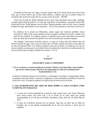 El pueblo de Dios que ora, llega a conocer mucho más de la mente divina que otros; como
Juan, que al llorar obtuvo que el libro fuese abierto; y Daniel, que por la oración obtuvo la
revelación del secreto del sueño del rey, en una visión de noche. - TRAPP.
Cierto día, al pedir Sir Walter Raleigh un favor de la reina Elizabeth, ésta le dijo: «Raleigh,
¿cuándo dejará usted de pedir?» A lo que éste respondió, sin perturbarse: «Cuando Vuestra Ma-
jestad deje de dar. Pedid grandes cosas de Dios. Esperad grandes cosas de Dios. Que su pasada
bondad nos haga «persistentes en las oraciones» - Nueva Enciclopedia de Anécdotas ilustrativas.
EL calabozo de la prisión de Mamertine, donde según una tradición probable estuvo
encerrado S. Pablo, tiene como entrada tan sólo un agujero redondo en el techo, situado en el
suelo de otro calabozo. E1 calabozo superior es bastante oscuro, pero el de abajo es oscuro del
todo; de modo que la prisión del apóstol era lo más miserable que se puede imaginar.
Sin embargo, observamos un hecho curioso, y es que en el duro suelo del inferior hay una
hermosa fuente de agua, clara como el cristal, que, sin duda, manaba tan fresca como ahora en
los días del apóstol Pablo. Los católico-romanos creen que la fuente es milagrosa. Los que no
son tan crédulos, piensan que es un símbolo lleno de instrucción: Jamás hay un calabozo para los
siervos de Dios que no tenga su fuente de consuelo. -C. H. S.
***
Sermón 67
¿NO OS DICE NADA A VOSOTROS?
“¿No os conmueve a cuantos pasdis por el camino? Mirad y ved si hay dolor como mi dolor
que me ha venido; porque Jehová me ha angustiado en el día de su ardiente furor”
(Lamentaciones 1:12).
Cuando los cristianos piensan en el Calvario y contemplan a su herido y ensangrentado Señor,
no pueden menos que imitar a Jeremías e imaginarse a Jesús clamando las palabras de nuestros
textos de la cruz. En todas las edades de la iglesia éste ha sido un texto favorito.
I. LOS SUFRIMIENTOS DEL HIJO DE DIOS SOBRE LA CRUZ FUERON, CIER-
TAMENTE, SIN PARALELO.
1. A causa de la divina dignidad de su persona. Han muerto reyes, han muerto filósofos,
pero nunca murió uno como éste y en la forma de él, pues aquel que pendía
ensangrentado en el Calvario era Profeta, Sacerdote y Rey; más aún, el eterno Hijo de
Dios.
2. A causa de la perfecta inocencia de su carácter. Aquí hay un dolor que no debe ser
olvidado, que el que pendía ensangrentado de la cruz era inocente y moría por los
culpables.
 