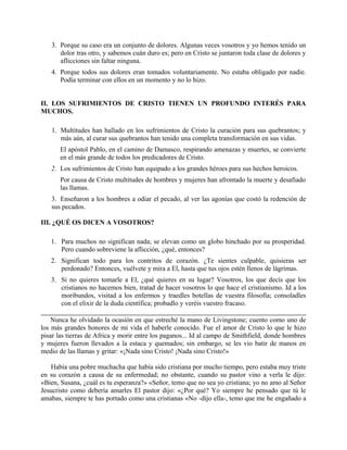 3. Porque su caso era un conjunto de dolores. Algunas veces vosotros y yo hemos tenido un
dolor tras otro, y sabemos cuán duro es; pero en Cristo se juntaron toda clase de dolores y
aflicciones sin faltar ninguna.
4. Porque todos sus dolores eran tomados voluntariamente. No estaba obligado por nadie.
Podía terminar con ellos en un momento y no lo hizo.
II. LOS SUFRIMIENTOS DE CRISTO TIENEN UN PROFUNDO INTERÉS PARA
MUCHOS.
1. Multitudes han hallado en los sufrimientos de Cristo la curación para sus quebrantos; y
más aún, al curar sus quebrantos han tenido una completa transformación en sus vidas.
El apóstol Pablo, en el camino de Damasco, respirando amenazas y muertes, se convierte
en el más grande de todos los predicadores de Cristo.
2. Los sufrimientos de Cristo han equipado a los grandes héroes para sus hechos heroicos.
Por causa de Cristo multitudes de hombres y mujeres han afrontado la muerte y desafiado
las llamas.
3. Enseñaron a los hombres a odiar el pecado, al ver las agonías que costó la redención de
sus pecados.
III. ¿QUÉ OS DICEN A VOSOTROS?
1. Para muchos no significan nada; se elevan como un globo hinchado por su prosperidad.
Pero cuando sobreviene la aflicción, ¿qué, entonces?
2. Significan todo para los contritos de corazón. ¿Te sientes culpable, quisieras ser
perdonado? Entonces, vuélvete y mira a El, hasta que tus ojos estén llenos de lágrimas.
3. Si no quieres tomarle a El, ¿qué quieres en su lugar? Vosotros, los que decís que los
cristianos no hacemos bien, tratad de hacer vosotros lo que hace el cristianismo. Id a los
moribundos, visitad a los enfermos y traedles botellas de vuestra filosofía; consoladles
con el elixir de la duda científica; probadlo y veréis vuestro fracaso.
Nunca he olvidado la ocasión en que estreché la mano de Livingstone; cuento como uno de
los más grandes honores de mi vida el haberle conocido. Fue el amor de Cristo lo que le hizo
pisar las tierras de Africa y morir entre los paganos... Id al campo de Smithfield, donde hombres
y mujeres fueron llevados a la estaca y quemados; sin embargo, se les vio batir de manos en
medio de las llamas y gritar: «¡Nada sino Cristo! ¡Nada sino Cristo!»
Había una pobre muchacha que había sido cristiana por mucho tiempo, pero estaba muy triste
en su corazón a causa de su enfermedad; no obstante, cuando su pastor vino a verla le dijo:
«Bien, Susana, ¿cuál es tu esperanza?» «Señor, temo que no sea yo cristiana; yo no amo al Señor
Jesucristo como debería amarles El pastor dijo: «¿Por qué? Yo siempre he pensado que tú le
amabas, siempre te has portado como una cristianas «No -dijo ella-, temo que me he engañado a
 