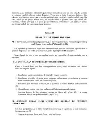 mi misma y que no le amos El ministro pensó unos momentos y tuvo una idea feliz. Se acercó a
la ventana y escribió sobre un pedazo de papel: «Yo no amo al Señor Jesucristo» Entonces dijo:
«Susana, aquí hay una pluma, pon tu nombre debajo de este escritos La muchacha lo leyó y dijo:
«No, señor; yo no puedo firmar esto; me dejarla cortar a pedazos antes que firmar esta
blasfemia.» «Pero, ¿por qué, si tú dices que es verdad que no le amas?» ¡Ah, Señor, yo espero
que no sea verdad! Yo pienso que si que le amos.»
***
Sermón 68
MEJOR QUE VUESTROS PRINCIPIOS
“Y os haré morar como solías antiguamente, y os haré mayor bien que en vuestros principios;
y sabréis que yo soy Jehová” (Ezequiel 36:11).
Los hipócritas y formalistas llegan a su fin cuando caen; pero los verdaderos hijos de Dios se
levantan después de sus caídas y vacilaciones, como dijo el profeta Miqueas (7:8).
Mayor bendición que lo que han perdido puede ser concedida a los descarriados que se
restauran.
I. LO QUE ERA TAN BUENO EN NUESTROS PRINCIPIOS.
Como la tierra de Israel que fluía en sus principios leche y miel, así nuestra vida cristiana
tenía una singular riqueza.
1. Gozábamos un vivo sentimiento de libertad y perdón completo.
2. Ganábamos repetidas victorias sobre nuestras inclinaciones pecaminosas y nuestras
tentaciones externas, y esto nos llenaba de júbilo.
3. Sentíamos gran delicia en la oración, en la lectura de la Palabra de Dios, en la comunión,
etc.
4. Abundábamos en celo y servicio y el gozo del Señor era nuestra fortaleza.
Nosotros leemos de dos primeros caminos de David (2.° Crón. 17:3). Y somos
exhortados a hacer das primeras obras» (Apoc. 2:5).
II. ¿PODEMOS GOZAR ALGO MEJOR QUE AQUELLO DE NUESTROS
PRINCIPIOS?
Sin duda que podemos, si el Señor cumple esta promesa; y es seguro que lo hará si andamos
íntimamente con El.
1. Nuestra fe será más fuerte, más firme y más inteligente.
 