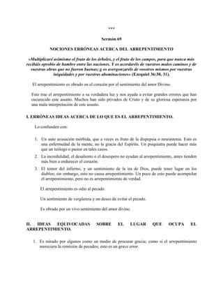 ***
Sermón 69
NOCIONES ERRÓNEAS ACERCA DEL ARREPENTIMIENTO
«Multiplicaré asimismo el fruto de los árboles, y el fruto de los campos, para que nunca más
recibáis oprobio de hambre entre las naciones. Y os acordaréis de vuestros malos caminos y de
vuestras obras que no fueron buenas; g os avergonzaréis de vosotros mismos por vuestras
iniquidades y por vuestras abominaciones» (Ezequiel 36:30, 31).
El arrepentimiento es obrado en el corazón por el sentimiento del amor Divino.
Esto trae el arrepentimiento a su verdadera luz y nos ayuda a evitar grandes errores que han
oscurecido este asunto. Muchos han sido privados de Cristo y de su gloriosa esperanza por
una mala interpretación de este asunto.
I. ERRÓNEAS IDEAS ACERCA DE LO QUE ES EL ARREPENTIMIENTO.
Lo confunden con:
1. Un auto acusación mórbida, que a veces es fruto de la dispepsia o neurastenia. Esto es
una enfermedad de la mente, no la gracia del Espíritu. Un psiquiatra puede hacer más
que un teólogo o pastor en tales casos.
2. La incredulidad, el desaliento o el desespero no ayudan al arrepentimiento, antes tienden
más bien a endurecer el corazón.
3. El temor del infierno, y un sentimiento de la ira de Dios, puede tener lugar en los
diablos; sin embargo, esto no causa arrepentimiento. Un poco de esto puede acompañar
el arrepentimiento, pero no es arrepentimiento de verdad.
El arrepentimiento es odio al pecado.
Un sentimiento de vergüenza y un deseo de evitar el pecado.
Es obrado por un vivo sentimiento del amor divino.
II. IDEAS EQUIVOCADAS SOBRE EL LUGAR QUE OCUPA EL
ARREPENTIMIENTO.
1. Es mirado por algunos como un medio de procurar gracia; como si el arrepentimiento
mereciera la remisión de pecados; esto es un grave error.
 