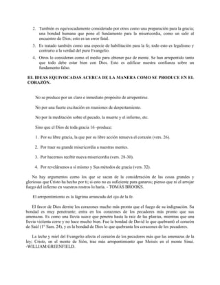 2. También es equivocadamente considerado por otros como una preparación para la gracia;
una bondad humana que pone el fundamento para la misericordia, como un salir al
encuentro de Dios; esto es un error fatal.
3. Es tratado también como una especie de habilitación para la fe; todo esto es legalismo y
contrario a la verdad del puro Evangelio.
4. Otros lo consideran como el medio para obtener paz de mente. Se han arrepentido tanto
que todo debe estar bien con Dios. Esto es edificar nuestra confianza sobre un
fundamento falso.
III. IDEAS EQUIVOCADAS ACERCA DE LA MANERA COMO SE PRODUCE EN EL
CORAZÓN.
No se produce por un claro e inmediato propósito de arrepentirse.
No por una fuerte excitación en reuniones de despertamiento.
No por la meditación sobre el pecado, la muerte y el infierno, etc.
Sino que el Dios de toda gracia 16 -produce:
1. Por su libre gracia, la que por su libre acción renueva el corazón (vers. 26).
2. Por traer su grande misericordia a nuestras mentes.
3. Por hacernos recibir nueva misericordia (vers. 28-30).
4. Por revelársenos a sí mismo y Sus métodos de gracia (vers. 32).
No hay argumentos como los que se sacan de la consideración de las cosas grandes y
gloriosas que Cristo ha hecho por ti; si esto no es suficiente para ganaros; pienso que ni el arrojar
fuego del infierno en vuestros rostros lo haría. - TOMÁS BROOKS.
El arrepentimiento es la lágrima arrancada del ojo de la fe.
El favor de Dios derrite los corazones mucho más pronto que el fuego de su indignación. Su
bondad es muy penetrante; entra en los corazones de los pecadores más pronto que sus
amenazas. Es como una lluvia suave que penetra hasta la raíz de las plantas, mientras que una
lluvia violenta corre y no hace mucho bien. Fue la bondad de David lo que quebrantó el corazón
de Saúl (1° Sam. 24), y es la bondad de Dios lo que quebranta los corazones de los pecadores.
La leche y miel del Evangelio afecta el corazón de los pecadores más que las amenazas de la
ley; Cristo, en el monte de Sión, trae más arrepentimiento que Moisés en el monte Sinaí.
-WILLIAM GREENFIELD.
 