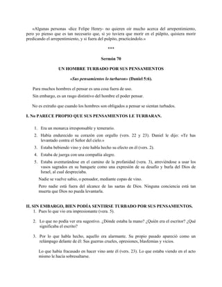 «Algunas personas -dice Felipe Henry- no quieren oír mucho acerca del arrepentimiento,
pero yo pienso que es tan necesario que, si yo tuviera que morir en el púlpito, quisiera morir
predicando el arrepentimiento, y si fuera del pulpito, practicándolo.»
***
Sermón 70
UN HOMBRE TURBADO POR SUS PENSAMIENTOS
«Sus pensamientos lo turbaron» (Daniel 5:6).
Para muchos hombres el pensar es una cosa fuera de uso.
Sin embargo, es un rasgo distintivo del hombre el poder pensar.
No es extraño que cuando los hombres son obligados a pensar se sientan turbados.
I. No PARECE PROPIO QUE SUS PENSAMIENTOS LE TURBARAN.
1. Era un monarca irresponsable y temerario.
2. Había endurecido su corazón con orgullo (vers. 22 y 23). Daniel le dijo: «Te has
levantado contra el Señor del cielo.»
3. Estaba bebiendo vino y éste habla hecho su efecto en él (vers. 2).
4. Estaba de juerga con una compañía alegre.
5. Estaba aventurándose en el camino de la profanidad (vera. 3), atreviéndose a usar los
vasos sagrados en su banquete como una expresión de su desafío y burla del Dios de
Israel, al cual despreciaba.
Nadie se vuelve sabio, o pensador, mediante copas de vino.
Pero nadie está fuera del alcance de las saetas de Dios. Ninguna conciencia está tan
muerta que Dios no pueda levantarla.
II. SIN EMBARGO, BIEN PODÍA SENTIRSE TURBADO POR SUS PENSAMIENTOS.
1. Pues lo que vio era impresionante (vera. 5).
2. Lo que no podía ver era sugestivo. ¿Dónde estaba la mano? ¿Quién era el escritor? ¿Qué
significaba el escrito?
3. Por lo que habla hecho, aquello era alarmante. Su propio pasado apareció como un
relámpago delante de él: Sus guerras crueles, opresiones, blasfemias y vicios.
Lo que había fracasado en hacer vino ante él (vers. 23). Lo que estaba viendo en el acto
mismo le hacía sobresaltarse.
 
