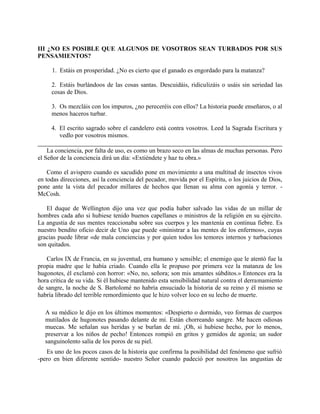 III ¿NO ES POSIBLE QUE ALGUNOS DE VOSOTROS SEAN TURBADOS POR SUS
PENSAMIENTOS?
1. Estáis en prosperidad. ¿No es cierto que el ganado es engordado para la matanza?
2. Estáis burlándoos de las cosas santas. Descuidáis, ridiculizáis o usáis sin seriedad las
cosas de Dios.
3. Os mezcláis con los impuros, ¿no pereceréis con ellos? La historia puede enseñaros, o al
menos haceros turbar.
4. El escrito sagrado sobre el candelero está contra vosotros. Leed la Sagrada Escritura y
vedlo por vosotros mismos.
La conciencia, por falta de uso, es como un brazo seco en las almas de muchas personas. Pero
el Señor de la conciencia dirá un día: «Extiéndete y haz tu obra.»
Como el avispero cuando es sacudido pone en movimiento a una multitud de insectos vivos
en todas direcciones, así la conciencia del pecador, movida por el Espíritu, o los juicios de Dios,
pone ante la vista del pecador millares de hechos que llenan su alma con agonía y terror. -
McCosh.
El duque de Wellington dijo una vez que podía haber salvado las vidas de un millar de
hombres cada año si hubiese tenido buenos capellanes o ministros de la religión en su ejército.
La angustia de sus mentes reaccionaba sobre sus cuerpos y les mantenía en continua fiebre. Es
nuestro bendito oficio decir de Uno que puede «ministrar a las mentes de los enfermos», cuyas
gracias puede librar «de mala conciencias y por quien todos los temores internos y turbaciones
son quitados.
Carlos IX de Francia, en su juventud, era humano y sensible; el enemigo que le atentó fue la
propia madre que le había criado. Cuando ella le propuso por primera vez la matanza de los
hugonotes, él exclamó con horror: «No, no, señora; son mis amantes súbditos.» Entonces era la
hora crítica de su vida. Si él hubiese mantenido esta sensibilidad natural contra el derramamiento
de sangre, la noche de S. Bartolomé no habría ensuciado la historia de su reino y él mismo se
habría librado del terrible remordimiento que le hizo volver loco en su lecho de muerte.
A su médico le dijo en los últimos momentos: «Despierto o dormido, veo formas de cuerpos
mutilados de hugonotes pasando delante de mí. Están chorreando sangre. Me hacen odiosas
muecas. Me señalan sus heridas y se burlan de mí. ¡Oh, si hubiese hecho, por lo menos,
preservar a los niños de pecho! Entonces rompió en gritos y gemidos de agonía; un sudor
sanguinolento salía de los poros de su piel.
Es uno de los pocos casos de la historia que confirma la posibilidad del fenómeno que sufrió
-pero en bien diferente sentido- nuestro Señor cuando padeció por nosotros las angustias de
 