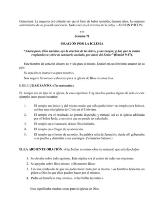 Getsemani. La angustia del cobarde rey era el fruto de haber resistido, durante años, los mejores
sentimientos de su juvenil conciencia, hasta caer en el extremo de la culpa. - AUSTIN PHELPS.
***
Sermón 71
ORACIÓN POR LA IGLESIA
“Ahora pues, Dios nuestro, oye la oración de tu siervo, g sus ruegos; g haz que tu rostro
resplandezca sobre tu santuario asolado, por amor del Señor” (Daniel 9:17).
Este hombre de corazón sincero no vivía para sí mismo. Daniel era un ferviente amante de su
país.
Su oración es instructiva para nosotros.
Nos sugiere fervorosos esfuerzos para la iglesia de Dios en estos días.
I. EL LUGAR SANTO. «Tu santuario.»
EL templo era un tipo de la iglesia, la casa espiritual. Hay muchos puntos dignos de nota en este
ejemplo, unos pocos bastarán:
1. El templo era único; y del mismo modo que sólo podía haber un templo para Jehová,
así hay una sola iglesia de Cristo en el Universo.
2. El templo era el resultado de grande dispendio y trabajo; así es la iglesia edificada
por el Señor Jesús, a un coste que no puede ser calculado.
3. El templo era el santuario donde Dios habitaba.
4. El templo era el lugar de su adoración.
5. El templo era el trono de su poder. Su palabra salía de Jerusalén; desde allí gobernaba
a su pueblo y derrotaba a sus enemigos. (Véanselos Salmos.)
II. LA ARDIENTE ORACIÓN. «Haz brillar tu rostro sobre tu santuario que está desolado»
1. Se elevaba sobre todo egoísmo. Esta súplica era el centro de todas sus oraciones.
2. Se apoyaba sobre Dios mismo: «Oh nuestro Dios»
3. Era una confesión de que no podía hacer nada por sí mismo. Los hombres honestos no
piden a Dios lo que ellos pueden hacer por sí mismos.
4. Pedía un beneficio muy extenso. «Haz brillar tu rostro.»
Esto significaba muchas cosas para la iglesia de Dios.
 