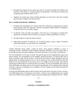 • Recordad que ninguno de los santos que están en el cielo ha entrado allí mediante otro
sacrificio. «Sólo Jesús» es el lema de todos los justificados. «El ofreció un sacrificio por
los pecados para siempre» (Heb. 10:12).
• Aquellos de nosotros que somos salvados reposamos en El tan sólo. ¿Por qué no puede
hacerlo usted y cualquier otra alma ansiosa?
III. LA SIMPLICIDAD DEL SÍMBOLO.
1. No había ritos antecedentes. La víctima estaba allí y solamente se requería que las manos
fuesen puestas sobre ella. Nada más. Nosotros no podemos añadir prefacio ni apéndice a
la obra de Cristo: El es el Alfa y Omega.
2. El oferente venía con todos sus pecados. «Tal como soy.> Era porque su pecado fuese
quitado que el oferente traía el sacrificio; no porque se hubiese justificado a sí mismo.
3. No había nada en su mano de mérito o precio.
4. Nada podía excusarle. Ni anillo de oro, ni señal de poder, ni joya o rango. El oferente
venía como hombre, no como sabio, rico u honorable.
Cuando Christmas Evans estaba a punto de morir, varios pastores rodeaban su cama; el
moribundo les dijo: «Predicad a Cristo al pueblo, hermanos. Miradme a mí en mi propio valer, y
no soy más que una ruina; pero miradme a mí a través de Cristo, y soy el cielo y la salvación.»
No es la cantidad de tu fe lo que te salvará. Una gota de agua es tan verdaderamente agua como
todo el océano. Así, una pequeña fe es fe verdadera, igual que la mayor. Un niño de ocho años es
tanto un hombre como uno de sesenta. La llama de una cerilla es fuego igualmente que una
grande llama; un hombre enfermo es un ser vivo lo mismo que uno en buen estado de salud. De
modo que no es la medida de tu fe lo que te salva, es la sangre a la que te acoges. De la misma
manera que la débil mano de un niño que lleva su cuchara a la boca le alimentará igual como el
brazo del hombre más fuerte, pues no es la mano la que alimenta, sino el alimento que es llevado
a la boca y entra en el estómago; así si te adhieres a Cristo. Aunque sea del modo más débil, El
no te dejará perecer.
La mano más débil puede tomar un don lo mismo que la más fuerte. Pues bien, Cristo es el don y
la fe débil puede asirse a El igual que la fe fuerte, y Cristo es tan verdaderamente tuyo cuando
tienes una fe débil como cuando has venido con gozo triunfante por la fortaleza de la fe. - Welsh.
***
Sermón 9
CONTRA LA MURMURACIÓN
 