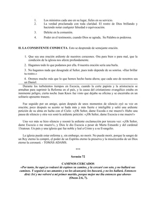 1. Los ministros cada uno en su logar, fieles en su servicio.
2. La verdad proclamada con toda claridad. El rostro de Dios brillando y
haciendo notar cualquier falsedad o equivocación.
3. Deleite en la comunión.
4. Poder en el testimonio, cuando Dios se agrada, Su Palabra es poderosa.
II. LA CONSISTENTE CONDUCTA. Esto se desprende de semejante oración.
1. Que sea una oración ardiente de nuestros corazones. Ora para bien o para mal, que la
condición de la iglesia nos afecte profundamente.
2. Hagamos todo lo que podamos por ella. 0 nuestra oración sería una burla.
3. No hagamos nada que desagrade al Señor, pues todo depende de su sonrisa. «Haz brillar
tu rostro.»
4. Oremos mucho más que lo que hemos hecho hasta ahora; que cada uno de nosotros sea
un Daniel.
Durante los turbulentos tiempos en Escocia, cuando la corte papista y la aristocracia se
armaban para suprimir la Reforma en el país, y la causa del cristianismo evangélico estaba en
inminente peligro, cierta noche Juan Knox fue visto que dejaba su oficina y se encerraba en un
solitario aposento trasero.
Fue seguido por un amigo, quien después de unos momentos de silencio oyó su voz en
oración; poco después su acento se hada más y más fuerte e inteligible y salió una ardiente
petición de su alma en lucha con el Cielo: «¡Oh Señor, dame Escoda o me muero!» Hubo una
pausa de silencio y otra vez sonó la ardiente petición: «¡Oh Señor, dame Escocia o me muero!»
Una vez más se hizo silencio y resonó la ardiente exclamación por tercera vez: «¡Oh Señor,
dame Escocia o me muero!», y Dios le dio Escocia a pesar de Marta Estuardo y del cardenal
13eatoun. Un país y una iglesia que fue noble y leal a Cristo y a su Evangelio.
La iglesia puede estar enferma y, sin embargo, no morir. No puede morir, porque la sangre de
un Rey eterno la compró, el poder de un Espíritu eterno la preserva y la misericordia de un Dios
eterno la coronará. - TOMÁS ADAMS.
***
Sermón 72
CAMINOS CERCADOS
«Por tanto, he aquí yo rodearé de espinos su camino, y la cercaré con seto, y no hallará sus
caminos. Y seguirá a sus amantes y no los alcanzará; los buscará, y no los hallará. Entonces
dirá: Iré y me volveré a mi primer marido, porque mejor me iba entonces que ahora»
(Oseas 2:6, 7).
 