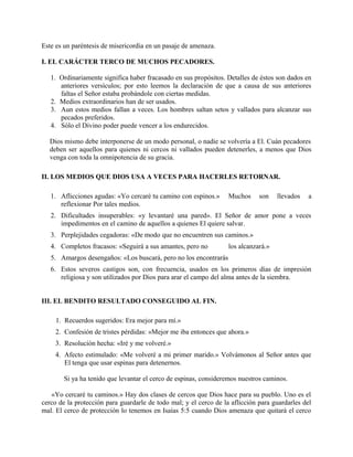 Este es un paréntesis de misericordia en un pasaje de amenaza.
I. EL CARÁCTER TERCO DE MUCHOS PECADORES.
1. Ordinariamente significa haber fracasado en sus propósitos. Detalles de éstos son dados en
anteriores versículos; por esto leemos la declaración de que a causa de sus anteriores
faltas el Señor estaba probándole con ciertas medidas.
2. Medios extraordinarios han de ser usados.
3. Aun estos medios fallan a veces. Los hombres saltan setos y vallados para alcanzar sus
pecados preferidos.
4. Sólo el Divino poder puede vencer a los endurecidos.
Dios mismo debe interponerse de un modo personal, o nadie se volvería a El. Cuán pecadores
deben ser aquellos para quienes ni cercos ni vallados pueden detenerles, a menos que Dios
venga con toda la omnipotencia de su gracia.
II. LOS MEDIOS QUE DIOS USA A VECES PARA HACERLES RETORNAR.
1. Aflicciones agudas: «Yo cercaré tu camino con espinos.» Muchos son llevados a
reflexionar Por tales medios.
2. Dificultades insuperables: «y levantaré una pared». El Señor de amor pone a veces
impedimentos en el camino de aquellos a quienes El quiere salvar.
3. Perplejidades cegadoras: «De modo que no encuentren sus caminos.»
4. Completos fracasos: «Seguirá a sus amantes, pero no los alcanzará.»
5. Amargos desengaños: «Los buscará, pero no los encontrarás
6. Estos severos castigos son, con frecuencia, usados en los primeros días de impresión
religiosa y son utilizados por Dios para arar el campo del alma antes de la siembra.
III. EL BENDITO RESULTADO CONSEGUIDO AL FIN.
1. Recuerdos sugeridos: Era mejor para mí.»
2. Confesión de tristes pérdidas: »Mejor me iba entonces que ahora.»
3. Resolución hecha: «Iré y me volveré.»
4. Afecto estimulado: «Me volveré a mi primer marido.» Volvámonos al Señor antes que
El tenga que usar espinas para detenernos.
Si ya ha tenido que levantar el cerco de espinas, consideremos nuestros caminos.
«Yo cercaré tu caminos.» Hay dos clases de cercos que Dios hace para su pueblo. Uno es el
cerco de la protección para guardarle de todo mal; y el cerco de la aflicción para guardarles del
mal. El cerco de protección lo tenemos en Isaías 5:5 cuando Dios amenaza que quitará el cerco
 