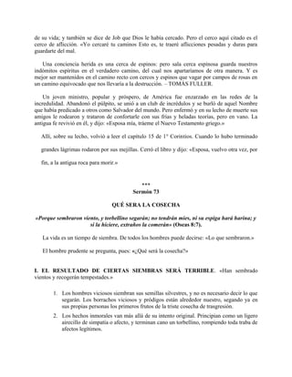 de su vida; y también se dice de Job que Dios le había cercado. Pero el cerco aquí citado es el
cerco de aflicción. «Yo cercaré tu caminos Esto es, te traeré aflicciones pesadas y duras para
guardarte del mal.
Una conciencia herida es una cerca de espinos: pero sala cerca espinosa guarda nuestros
indómitos espíritus en el verdadero camino, del cual nos apartaríamos de otra manera. Y es
mejor ser mantenidos en el camino recto con cercos y espinos que vagar por campos de rosas en
un camino equivocado que nos llevaría a la destrucción. – TOMÁS FULLER.
Un joven ministro, popular y próspero, de América fue enzarzado en las redes de la
incredulidad. Abandonó el púlpito, se unió a un club de incrédulos y se burló de aquel Nombre
que había predicado a otros como Salvador del mundo. Pero enfermó y en su lecho de muerte sus
amigos le rodearon y trataron de confortarle con sus frías y heladas teorías, pero en vano. La
antigua fe revivió en él, y dijo: «Esposa mía, tráeme el Nuevo Testamento griego.»
Allí, sobre su lecho, volvió a leer el capítulo 15 de 1° Corintios. Cuando lo hubo terminado
grandes lágrimas rodaron por sus mejillas. Cerró el libro y dijo: «Esposa, vuelvo otra vez, por
fin, a la antigua roca para morir.»
***
Sermón 73
QUÉ SERA LA COSECHA
«Porque sembraron viento, y torbellino segarán; no tendrán mies, ni su espiga hará harina; y
si la hiciere, extraños la comerán» (Oseas 8:7).
La vida es un tiempo de siembra. De todos los hombres puede decirse: «Lo que sembraron.»
El hombre prudente se pregunta, pues: «¿Qué será la cosecha?»
I. EL RESULTADO DE CIERTAS SIEMBRAS SERÁ TERRIBLE. «Han sembrado
vientos y recogerán tempestades.»
1. Los hombres viciosos siembran sus semillas silvestres, y no es necesario decir lo que
segarán. Los borrachos viciosos y pródigos están alrededor nuestro, segando ya en
sus propias personas los primeros frutos de la triste cosecha de trasgresión.
2. Los hechos inmorales van más allá de su intento original. Principian como un ligero
airecillo de simpatía o afecto, y terminan cano un torbellino, rompiendo toda traba de
afectos legítimos.
 