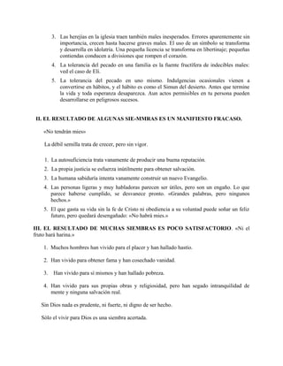 3. Las herejías en la iglesia traen también males inesperados. Errores aparentemente sin
importancia, crecen hasta hacerse graves males. El uso de un símbolo se transforma
y desarrolla en idolatría. Una pequeña licencia se transforma en libertinaje; pequeñas
contiendas conducen a divisiones que rompen el corazón.
4. La tolerancia del pecado en una familia es la fuente fructífera de indecibles males:
ved el caso de Elí.
5. La tolerancia del pecado en uno mismo. Indulgencias ocasionales vienen a
convertirse en hábitos, y el hábito es como el Simun del desierto. Antes que termine
la vida y toda esperanza desaparezca. Aun actos permisibles en tu persona pueden
desarrollarse en peligrosos sucesos.
II. EL RESULTADO DE ALGUNAS SIE-MMRAS ES UN MANIFIESTO FRACASO.
«No tendrán mies»
La débil semilla trata de crecer, pero sin vigor.
1. La autosuficiencia trata vanamente de producir una buena reputación.
2. La propia justicia se esfuerza inútilmente para obtener salvación.
3. La humana sabiduría intenta vanamente construir un nuevo Evangelio.
4. Las personas ligeras y muy habladoras parecen ser útiles, pero son un engaño. Lo que
parece haberse cumplido, se desvanece pronto. «Grandes palabras, pero ningunos
hechos.»
5. El que gasta su vida sin la fe de Cristo ni obediencia a su voluntad puede soñar un feliz
futuro, pero quedará desengañado: «No habrá mies.»
III. EL RESULTADO DE MUCHAS SIEMBRAS ES POCO SATISFACTORIO. «Ni el
fruto hará harina.»
1. Muchos hombres han vivido para el placer y han hallado hastío.
2. Han vivido para obtener fama y han cosechado vanidad.
3. Han vivido para sí mismos y han hallado pobreza.
4. Han vivido para sus propias obras y religiosidad, pero han segado intranquilidad de
mente y ninguna salvación real.
Sin Dios nada es prudente, ni fuerte, ni digno de ser hecho.
Sólo el vivir para Dios es una siembra acertada.
 