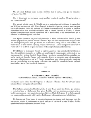 Que el Señor destruya todas nuestras siembras para la carne, para que no seguemos
corrupción (Gál. 6:8).
Que el Señor Jesús nos provea de buena semilla y bendiga la siembra. ¡Oh qué preciosa es
una vida consagrada!
Una leyenda oriental cuenta de Abdallah que se le presentó un mal espíritu en forma de abeja
que dejó caer un átomo de miel. El no ahuyentó la pequeña criatura y, con gran sorpresa suya,
ésta creció hasta ser como una langosta. No tratando de apartarla de sí, la criatura se convirtió
rápidamente en un gran monstruo que devoró toda su comida y por fin le devoró a él mismo,
dejando en su jardín unas huellas gigantescas. Así el pecado crece en los hombres hasta que se
convierte en un hábito gigante y les mata.
San Agustín cuenta de un joven que pensó que el diablo labia hecho las moscas y otros
insectos pequeños que parecen inútiles o dañinos. Bajo este error aparentemente insignificante,
fue llevado paso a paso a creer que Satanás era el creador de todo y cesó de creer en Dios. Del
mismo modo el error siembra vientos y cosecha tempestades. La más escrupulosa corrección en
cuanto a la fe es un deber, al igual que la más cuidadosa práctica en conducta moral.
David Hume, el historiador, filósofo y escéptico, pasó su vida combatiendo la Palabra de
Dios. En sus últimos momentos se burlaba con aquellos que le rodeaban, pero a ratos cofa en una
gran postración y tristeza. Escribió: Estoy afligido y confuso a causa de la triste soledad en que
me ha puesto mi filosofía. Cuando vuelvo mis ojos dentro, no encuentro nada más que duda e
ignorancia. ¿Dónde estoy, o qué soy? Empecé a engañarme a mí mismo con teorías plausibles,
pero no comprobables, y me encuentro en la más triste condición, rodeado de la más profunda
oscuridad.» - Nueva Enciclopedia de Anécdotas.
***
Sermón 74
ENFERMEDAD DEL CORAZÓN
“Está dividido su corazón. Ahora serán hallados culpables” (Oseas 10:2).
Israel como nación estaba dividido respecto a su adhesión a Jehová o a Baal. Por tal razón fueron
hallados faltos y entregados a la cautividad.
Dios ha hecho un corazón al hombre y tratar de tener dos, o sea dividir el único que tenemos,
es perjudicial para la vida humana. Una iglesia dividida, o diversa en doctrina, se convierte en
herética, contenciosa, y por cuanto tiene otros objetivos al lado de la gloria de su Señor, pasará,
con toda seguridad, una vida inútil y pobre. Es idólatra y todo su carácter será hallado falto.
Un buscador de Cristo nunca le encontrará mientras su corazón esté titubeando entre los
placeres del pecado, la confianza en su propia justicia o la entrega de su vida al Señor. Su bús-
queda es demasiado defectuosa para tener éxito.
 