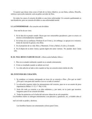 Un pastor que desee otras cosas al lado de su único objetivo, ya sea fama, cultura, filosofía,
retórica o provecho material, será un pobre servidor de Dios.
En todos los casos el corazón dividido es una triste enfermedad. Un corazón quebrantado es
una bendición; pero un corazón dividido es una enfermedad mortal.
I. LA ENFERMEDAD. «Su corazón está divididos
Este mal ha de ser visto:
1. En la idea de su propio estado: Dicen que son «miserables pecadores», pero se creen a sí
mismos extremadamente respetables.
2. En la base de su confianza: Profesan fe en Cristo y, sin embargo, se apoyan en si mismos;
tratan de mezclar la gracia y las obras.
3. En el propósito de su vida: Dios y Mammon, Cristo y Belial, el cielo y el mundo.
4. En el objeto de su amor: Jesús y quizás algún otro amor terreno. No pueden decir Jesús
sólo.
II. EL MAL RESULTADO DE ELLO. «Ahora serán hallados faltos.»
1. Dios no es amado realmente cuando no es amado enteramente.
2. Cristo es insultado cuando se admite un rival.
3. La vida salta de un lado a otro cuando no hay un corazón entero detrás de ella.
III. INTENTOS DE CURACIÓN.
1. Se condena a sí mismo entregando un trozo de su corazón a Dios. ¿Por qué no todo?
¿Por qué ir una parte del camino si no se va todo el camino?
2. La salvación requiere todos los pensamientos del corazón, pues no es un asunto de poca
importancia (Mateo 11:12; 1º Ped. 4:18).
3. Jesús dio todo su corazón a su obra redentora y, por tanto, no es justo que nosotros
tengamos para El un corazón dividido.
4. Todas las potencias en la lucha del universo obran de un solo propósito.
Los hombres malos se entregan enteramente a sus placeres y ganancias, etc.; el diablo obra el
mal con todo su poder y destreza.
Los hombres buenos son enteramente celosos para Cristo.
 