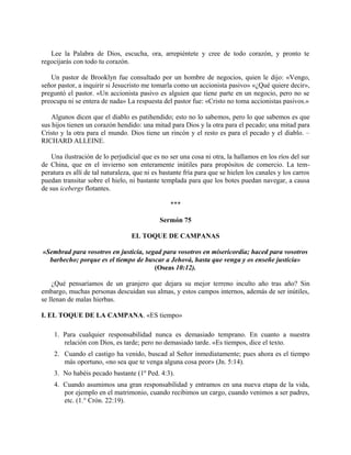 Lee la Palabra de Dios, escucha, ora, arrepiéntete y cree de todo corazón, y pronto te
regocijarás con todo tu corazón.
Un pastor de Brooklyn fue consultado por un hombre de negocios, quien le dijo: «Vengo,
señor pastor, a inquirir si Jesucristo me tomarla como un accionista pasivo» «¿Qué quiere decir»,
preguntó el pastor. «Un accionista pasivo es alguien que tiene parte en un negocio, pero no se
preocupa ni se entera de nada» La respuesta del pastor fue: «Cristo no toma accionistas pasivos.»
Algunos dicen que el diablo es patihendido; esto no lo sabemos, pero lo que sabemos es que
sus hijos tienen un corazón hendido: una mitad para Dios y la otra para el pecado; una mitad para
Cristo y la otra para el mundo. Dios tiene un rincón y el resto es para el pecado y el diablo. –
RICHARD ALLEINE.
Una ilustración de lo perjudicial que es no ser una cosa ni otra, la hallamos en los ríos del sur
de China, que en el invierno son enteramente inútiles para propósitos de comercio. La tem-
peratura es allí de tal naturaleza, que ni es bastante fría para que se hielen los canales y los carros
puedan transitar sobre el hielo, ni bastante templada para que los botes puedan navegar, a causa
de sus icebergs flotantes.
***
Sermón 75
EL TOQUE DE CAMPANAS
«Sembrad para vosotros en justicia, segad para vosotros en misericordia; haced para vosotros
barbecho; porque es el tiempo de buscar a Jehová, hasta que venga y os enseñe justicia»
(Oseas 10:12).
¿Qué pensaríamos de un granjero que dejara su mejor terreno inculto año tras año? Sin
embargo, muchas personas descuidan sus almas, y estos campos internos, además de ser inútiles,
se llenan de malas hierbas.
I. EL TOQUE DE LA CAMPANA. «ES tiempo»
1. Para cualquier responsabilidad nunca es demasiado temprano. En cuanto a nuestra
relación con Dios, es tarde; pero no demasiado tarde. «Es tiempos, dice el texto.
2. Cuando el castigo ha venido, buscad al Señor inmediatamente; pues ahora es el tiempo
más oportuno, «no sea que te venga alguna cosa peor» (Jn. 5:14).
3. No habéis pecado bastante (1º Ped. 4:3).
4. Cuando asumimos una gran responsabilidad y entramos en una nueva etapa de la vida,
por ejemplo en el matrimonio, cuando recibimos un cargo, cuando venimos a ser padres,
etc. (1.° Crón. 22:19).
 