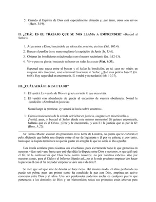 5. Cuando el Espíritu de Dios está especialmente obrando y, por tanto, otros son salvos
(Hech. 3:19).
II. ¿CUÁL ES EL TRABAJO QUE SE NOS LLAMA A EMPRENDER? «Buscad al
Señor.»
1. Acercarnos a Dios; buscándole en adoración, oración, etcétera (Sal. 105:4).
2. Buscar el perdón de su mano mediante la expiación de Jesús (Is. 55:6).
3. Obtener las bendiciones relacionadas con el nuevo nacimiento (Jn. 1:12-13).
4. Vivir para su gloria: buscando su honor en todas las cosas (Mat. 6:33).
Suponed una pausa entre el buscar y el hallar la bendición; en tal caso no miréis en
ninguna otra dirección, sino continuad buscando al Señor. ¿Qué más podéis hacer? (Jn.
6:68). Hay seguridad en encontrarle. El vendrá y no tardará (Heb. 10:37).
III. ¿CUÁL SERÁ EL RESULTADO?
1. El vendrá. La venida de Dios en gracia es todo lo que necesitáis.
2. El vendrá con abundancia de gracia al encuentro de vuestra obediencia. Notad la
condición: «Sembrad en justicia»
Notad luego la promesa: «y vendrá la lluvia sobre vosotros».
3. Como consecuencia de la venida del Señor en justicia, «segaréis en misericordia.»
¡Venid, pues, y buscad al Señor desde este mismo momento! Si quieres encontrarle,
hallarás que es el Cristo. ¡Cree y le encontrarás, y con E1 la justicia que es por la fe!
(Rom. 3:22).
Sir Tomás Moore, cuando era prisionero en la Torre de Londres, no quería que le cortaran el
pelo, diciendo que había una disputa entre el rey de Inglaterra y él por su cabeza; y, por tanto,
hasta que la disputa terminara no quería gastar en arreglar lo que no sabia si iba a perder.
Esta ironía contiene para nosotros una enseñanza, pues ciertamente todo lo que gastamos en
nuestras vidas será vano hasta que esté decidida la disputa entre Dios y nosotros, o sea cuál será
el fin de la controversia que Dios tiene contra nosotros; no por nuestras cabezas, sino por
nuestras almas, para el Cielo o el Infierno. Siendo así, ¿no es lo más prudente empezar con hacer
la paz con él con el fin de poder empezar a vivir una vida feliz?
Se dice que «el que sale de deudas se hace rico». Del mismo modo, el alma perdonada no
puede ser pobre, pues tan pronto como ha concluido la paz con Dios, empieza un activo
comercio entre Dios y el alma. Una vez perdonados podemos anclar en cualquier puerto que
pertenezca a los dominios de Dios y ser bienvenidos; todas sus promesas están abiertas para
 
