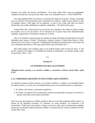 nosotros, con todos sus tesoros, diciéndonos: «Ven aquí, pobre alma, toma un cargamento
completo de todas las cosas preciosas, tanto como tu fe te permita llevar.» - JUAN SPENCER.
Una mala equeñita llamó con sollozos a la puerta del estudio de un pastor. «Entra», respondió
una voz cariñosa. Giró la manecilla, pero continuaron los sollozos. «¿Qué te pasa, hijita?» y, dijo
el simpático pastor. «¡Oh, papá -fue la respuesta-, es que yo he vivido siete años sin Jesús!»
Quería decir que estaba celebrando su séptimo cumpleaños. - The British Messenger.
Tomás Fuller dice: «Dios invita con su cetro de oro a aquellos a los cuales no quiere romper
las costillas con su vara de hierro.» Si la invitación de su gracia fuera más abundantemente
aceptada, escaparíamos a menudo de castigos de su mano.
¡Oh, si los hombres conocieran que los tiempos de salud, felicidad y prosperidad son los más
adecuados para buscar al Señor! Ciertamente, cualquier tiempo es bueno para buscar a Dios,
mientras El se nos ofrece. La persona verdaderamente prudente encontrará que no hay mejor día
en el calendario para buscar a Dios que aquel número que está delante de si.
Que nadie juegue con el tiempo, pues en un instante podría sonar la hora de morir. Y está
escrito, respecto a los impíos: «Yo también me reiré de su calamidad, y me burlaré cuando venga
lo que temen» (Prov. 1:26).
***
Sermón 76
LO INTERNO MAS QUE LO EXTERNO
«Rasgad vuestro corazón, y no vuestros vestidos, y convertíos a Jehová vuestro Dios» (Joel
2:13).
I. LA VERDADERA RELIGIÓN ES MAS INTERNA QUE EXTERNA.
La expresión «rasgad vuestro corazón, y no vuestros vestidos», se refiere a la costumbre hebrea
de expresar dolor, y, en este caso, de arrepentimiento; pero en un sentido externo y ostentatorio.
1. Se refiere a las formas y ceremonias engañosas.
2. Se refiere a la práctica de las ordenanzas cuando son practicadas sin gracia y las almas se
apoyan sobre ellas como medios de perdón.
Entre las cosas que pueden ser inútiles cuando se hacen en la forma indicada pueden citarse: La
lectura de las Sagradas Escrituras. E1 mantener un credo ortodoxo. La asistencia a los
sacramentos. Todas estas cosas tienen su lugar en nuestras vidas, pero no demuestran santidad,
puesto que un pecador puede practicarlas también. La ausencia de un corazón verdadero las hará
a todas ellas vanas.
 