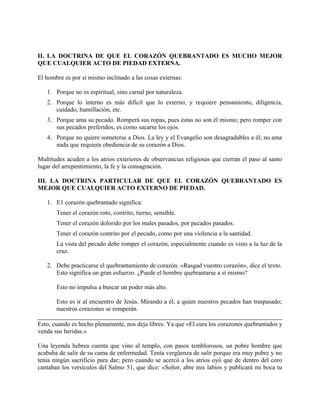 II. LA DOCTRINA DE QUE EL CORAZÓN QUEBRANTADO ES MUCHO MEJOR
QUE CUALQUIER ACTO DE PIEDAD EXTERNA.
El hombre es por sí mismo inclinado a las cosas externas:
1. Porque no es espiritual, sino carnal por naturaleza.
2. Porque lo interno es más difícil que lo externo, y requiere pensamiento, diligencia,
cuidado, humillación, etc.
3. Porque ama su pecado. Romperá sus ropas, pues éstas no son él mismo; pero romper con
sus pecados preferidos, es como sacarse los ojos.
4. Porque no quiere someterse a Dios. La ley y el Evangelio son desagradables a él; no ama
nada que requiera obediencia de su corazón a Dios.
Multitudes acuden a los atrios exteriores de observancias religiosas que cierran el paso al santo
lugar del arrepentimiento, la fe y la consagración.
III. LA DOCTRINA PARTICULAR DE QUE EL CORAZÓN QUEBRANTADO ES
MEJOR QUE CUALQUIER ACTO EXTERNO DE PIEDAD.
1. E1 corazón quebrantado significa:
Tener el corazón roto, contrito, tierno, sensible.
Tener el corazón dolorido por los males pasados, por pecados pasados.
Tener el corazón contrito por el pecado, como por una violencia a la santidad.
La vista del pecado debe romper el corazón, especialmente cuando es visto a la luz de la
cruz.
2. Debe practicarse el quebrantamiento de corazón. «Rasgad vuestro corazón», dice el texto.
Esto significa un gran esfuerzo. ¿Puede el hombre quebrantarse a sí mismo?
Esto no impulsa a buscar un poder más alto.
Esto es ir al encuentro de Jesús. Mirando a él, a quien nuestros pecados han traspasado;
nuestros corazones se romperán.
Esto, cuando es hecho plenamente, nos deja libres. Ya que «El cura los corazones quebrantados y
venda sus heridas.»
Una leyenda hebrea cuenta que vino al templo, con pasos temblorosos, un pobre hombre que
acababa de salir de su cama de enfermedad. Tenía vergüenza de salir porque era muy pobre y no
tenía ningún sacrificio para dar; pero cuando se acercó a los atrios oyó que de dentro del coro
cantaban los versículos del Salmo 51, que dice: «Señor, abre mis labios y publicará mi boca tu
 