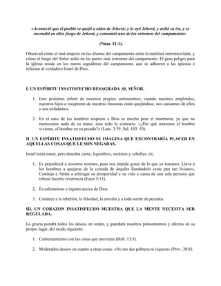 «Aconteció que el pueblo se quejó a oídos de Jehová; y lo oyó Jehová, y ardió su ira, y se
encendid en ellos fuego de Jehová, y consumió uno de los extremos del campamento»
(Núm. 11:1).
Observad cómo el mal empezó en las afueras del campamento entre la multitud entremezclada, y
cómo el fuego del Señor ardió en las partes más extremas del campamento. El gran peligro para
la iglesia reside en los meros seguidores del campamento, que se adhieren a las iglesias e
infectan al verdadero Israel de Dios.
I. UN ESPÍRITU INSATISFECHO DESAGRADA AL SEÑOR.
1. Esto podemos inferir de nuestros propios sentimientos; cuando nuestros empleados,
nuestros hijos o receptores de nuestras limosnas están quejándose, nos cansamos de ellos
y nos enfadamos.
2. En el caso de los hombres respecto a Dios es mucho peor el murmurar, ya que no
merecemos nada de su mano, sino todo lo contrario. «¿Por qué murmura el hombre
viviente, el hombre en su pecado?» (Lam. 3:39; Sal. 103: 10).
II. UN ESPÍRITU INSATISFECHO SE IMAGINA QUE ENCONTRARÍA PLACER EN
AQUELLAS COSAS QUE LE SON NEGADAS.
Israel tenía maná, pero deseaba carne, legumbres, melones y cebollas, etc.
1. Es perjudicial a nosotros mismos, pues nos impide gozar de lo que ya tenemos. Lleva a
los hombres a quejarse de la comida de ángeles llamándolo ceste pan tan liviano»,
Condujo a Amán a arriesgar su prosperidad y su vida a causa de una sola persona que
rehusó hacerle reverencia (Ester 5:13).
2. Es calumnioso e ingrato acerca de Dios.
3. Conduce a la rebelión, la falsedad, la envidia y a toda suerte de pecados.
III. UN CORAZON INSATISFECHO MUESTRA QUE LA MENTE NECESITA SER
REGULADA.
La gracia pondrá todos los deseos en orden, y guardará nuestros pensamientos y afectos en su
propio lugar, del modo siguiente:
1. Contentamiento con las cosas que uno tiene (Heb. 13:5).
2. Moderados deseos en cuanto a otras cosas. «No me des pobreza ni riqueza» (Prov. 30:8).
 