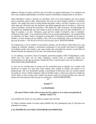 alabanza. Porque no quiere sacrificio, que yo lo daría; no quieres holocausto. Los sacrificios de
Dios son el espíritu quebrantado; al corazón contrito y humillado no despreciarás tú, oh Dios.»
Otros adoradores venían y ofrecían sus sacrificios. Pero él no tenía ninguno; por fin se postró
ante el sacerdote, quien le dijo: «Qué quieres, hijo mío; no tienes ningún sacrificio.» El hombre
replicó: «No, padre mío, pues la noche pasada una pobre viuda y sus hijos vinieron a mí; yo no
tenía nada que ofrecerles sino dos pichones que había preparado para el sacrificio.» «Pues trae
-dijo el sacerdote- un efa de flor de harina.» «No, padre mío -dijo el anciano-, mi enfermedad me
ha dejado tan empobrecido que sólo tengo un poco de harina para mis hijos hambrientos; no
llega ni siquiera a un efa.» «Entonces, ¿por qué has venido al templo?», dijo el sacerdote.
«Porque he oído cantar: "Los sacrificios de Dios son un corazón quebrantado"; ¿no aceptará Dios
mi sacrificio si le digo: "Señor, sé propicio a mí pecador"?» Entonces el sacerdote dio la mano al
hombre y le hizo levantar de sus rodillas y dijo: «Sí, tú eres bendecido; ésta es la ofrenda mejor
que ríos de aceite.» - The World of Proverb and Parable, por E. BAXTON HOOD.
Si la hipocresía, o sea el confiar en ceremonias externas, era tan odiosa a Dios bajo la ley, una
religión de símbolos, sombras y ceremonias ciertamente lo será mucho más bajo el Evangelio,
una religión mucho más simple y que exige mucha más sinceridad de corazón, ya que libera al
hombre externo de la práctica de los ritos y las observancias legales.
Y, sin embargo, si nosotros, bajo el Evangelio, pensamos engañar a Dios Todopoderoso, como
Mical hizo con Saúl, con un ídolo cualquiera vestido como el verdadero David, nos
encontraremos un día que nos hemos burlado de Dios y nuestra parte será con los hipócritas. -
WILLIAM CHILLINGWORTH.
Lo que son los vestidos para el cuerpo son las ceremonias para la religión. Los vestidos sólo
preservan al cuerpo vivo que tiene calor natural, pero cuando el cuerpo está muerto no le
proporcionan vida. Las ceremonias ayudan a incrementar la devoción; pero un corazón muerto
no puede ser. Estos vestidos religiosos sobre un hombre santo y celoso son como los vestidos de
Cristo sobre su santo cuerpo; pero cuando son puestos sobre un corazón profano son como las
túnicas de Cristo puestas sobre los que le crucificaron. - RALPH BROWNRIG.
***
Sermón 77
LA PLOMADA
«He aquí el Señor estaba sobre un muro hecho a plomo y en su mano una plomada de
albañil» (Amós 7:7).
Las metáforas de Amós son muy gráficas, aunque muy sencillas.
E1 Señor continúa usando la misma regla infalible hoy día; dondequiera que El está tiene una
plomada en su mano.
I. EL PLOMO SE USA PARA CONSTRUIR LOS EDIFICIOS.
 