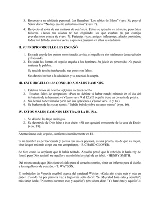 3. Respecto a su sabiduría personal. Les llamaban “Los sabios de Edom” (vers. 8); pero el
Señor decía: “No hay en ello entendimientos” (vers. 7).
4. Respecto al valor de sus motivos de confianza. Edom se apoyaba en alianzas, pero éstas
fallaron. «Todos tus aliados te han engañado; los que estaban en paz contigo
prevalecieron contra tic (vers. 7). Parientes ricos, amigos influyentes, aliados probados;
todos han fallado, muchas veces, a quienes pusieron en ellos su confianza.
II. SU PROPIO ORGULLO LES ENGAÑÓ.
1. En cada uno de los puntos mencionados arriba, el orgullo se vio totalmente desacreditado
y fracasado.
2. En todas las formas el orgullo engaña a los hombres. Su juicio es pervertido. No puede
sostener la palabra.
Su medida resulta inadecuada; sus pesas son falsas.
Sus deseos invitan a la adulación y su necedad la acepta.
III. ESTE ORGULLO LES CONDUJO A MALOS CAMINOS.
1. Estaban llenos de desafío. «¿Quién me hará caer?»
2. Estaban faltos de compasión: «Pues no debiste tú haber estado mirando en el día del
infortunio de tu hermano.» (Véanse vers. 9 al 12.) El orgullo tiene un corazón de piedra.
3. No debían haber tomado parte con sus opresores. (Véanse vers. 13 y 14.)
4. Se burlaron de las cosas santas: “Babéis bebido sobre su santo monte” (vers. 16).
IV. ESTOS MALOS CAMINOS LES TRAJO LA RUINA.
1. Su desafío les trajo enemigos.
2. Su desprecio de Dios hizo a éste decir: «Ni aun quedará remanente de la casa de Esaú»
(vers. 18).
Aborreciendo todo orgullo, confiemos humildemente en El.
Si un hombre es perfeccionista y piensa que no es pecador, es una prueba, no de que es mejor,
sino de que está más ciego que sus compañeros. - RICHARD GLOVER.
Se hizo como la serpiente que le había tentado. Absalón pensó que la rebelión le haría rey de
Israel, pero Dios resistió su orgullo y su rebelión le colgó de un árbol. - HENRY SMITH.
Del mismo modo que Dios tiene el cielo para el corazón contrito, tiene un infierno para el diablo
y los orgullosos de corazón. - T. WATSON.
El embajador de Venecia escribió acerca del cardenal Wolsey: «Cada año crece más y más en
poder. Cuando fui por primera vez a Inglaterra solía decir: "Su Majestad hará esto y aquello";
más tarde decía: "Nosotros haremos esto y aquello"; pero ahora dice: "Yo haré esto y aquello".»
 