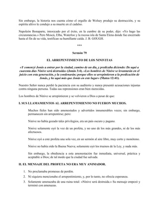Sin embargo, la historia nos cuenta cómo el orgullo de Wolsey produjo su destrucción, y su
espíritu altivo le condujo a su muerte en el cadalso.
Napoleón Bonaparte, intoxicado por el éxito, en la cumbre de su poder, dijo: «Yo hago las
circunstancias.» Pero Moscú, Elba, Waterloo y la rocosa isla de Santa Elena donde fue encerrado
hasta el fin de su vida, testifican su humillante caída. J. B. GOUGH.
***
Sermón 79
EL ARREPENTIMIENTO DE LOS NINIVITAS
«Y comenzó Jonás a entrar por la ciudad, camino de un día, y predicaba diciendo: De aquí a
cuarenta días Nínive será destruida» (Jonás 3:4). «Los hombres de Nínive se levantarán en el
juicio con esta generación, y la condenarán; porque ellos se arrepintieron a la predicación de
Jonás, y he aquí más que Jonás en este lugar» (Mateo 12:41).
Nuestro Señor nunca perdió la paciencia con su auditorio y nunca presentó acusaciones injustas
contra ninguna persona. Todas sus reprensiones eran bien merecidas.
Los hombres de Nínive se arrepintieron y se volvieron a Dios a pesar de que:
I. SUS LLAMAMIENTOS AL ARREPENTIMIENTO NO FUERON MUCHOS.
Muchos fieles han sido amonestados y advertidos innumerables veces; sin embargo,
permanecen sin arrepentirse; pero:
Ninive no había gozado tales privilegios, era un país oscuro y pagano.
Ninive solamente oyó la voz de un profeta, y no uno de los más grandes, ni de los más
afectuosos.
Nínive oyó a este profeta una sola vez, en un sermón al aire libre, muy corto y monótono.
Nínive no había oído la Buena Nueva; solamente oyó los truenos de la Ley, y nada más.
Sin embargo, la obediencia a esta amonestación fue inmediata, universal, práctica y
aceptable a Dios; de tal modo que la ciudad fue salvada.
II. EL MENSAJE DEL PROFETA NO ERA MUY ANIMADOR.
1. No proclamaba promesas de perdón.
2. Ni siquiera mencionaba el arrepentimiento, y, por lo tanto, no ofrecía esperanza.
3. Solamente amenazaba de una ruina total: «Nínive será destruida.» Su mensaje empezó y
terminó con amenazas.
 