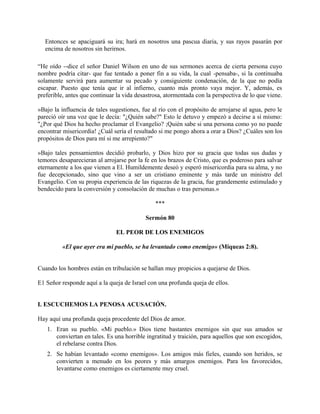 Entonces se apaciguará su ira; hará en nosotros una pascua diaria, y sus rayos pasarán por
encima de nosotros sin herirnos.
“He oído --dice el señor Daniel Wilson en uno de sus sermones acerca de cierta persona cuyo
nombre podría citar- que fue tentado a poner fin a su vida, la cual -pensaba-, si la continuaba
solamente servirá para aumentar su pecado y consiguiente condenación, de la que no podía
escapar. Puesto que tenía que ir al infierno, cuanto más pronto vaya mejor. Y, además, es
preferible, antes que continuar la vida desastrosa, atormentada con la perspectiva de lo que viene.
»Bajo la influencia de tales sugestiones, fue al río con el propósito de arrojarse al agua, pero le
pareció oír una voz que le decía: "¿Quién sabe?" Esto le detuvo y empezó a decirse a sí mismo:
"¿Por qué Dios ha hecho proclamar el Evangelio? ;Quién sabe si una persona como yo no puede
encontrar misericordia! ¿Cuál sería el resultado si me pongo ahora a orar a Dios? ¿Cuáles son los
propósitos de Dios para mí si me arrepiento?"
»Bajo tales pensamientos decidió probarlo, y Dios hizo por su gracia que todas sus dudas y
temores desaparecieran al arrojarse por la fe en los brazos de Cristo, que es poderoso para salvar
eternamente a los que vienen a El. Humildemente deseó y esperó misericordia para su alma, y no
fue decepcionado, sino que vino a ser un cristiano eminente y más tarde un ministro del
Evangelio. Con su propia experiencia de las riquezas de la gracia, fue grandemente estimulado y
bendecido para la conversión y consolación de muchas o tras personas.»
***
Sermón 80
EL PEOR DE LOS ENEMIGOS
«El que ayer era mi pueblo, se ha levantado como enemigo» (Miqueas 2:8).
Cuando los hombres están en tribulación se hallan muy propicios a quejarse de Dios.
E1 Señor responde aquí a la queja de Israel con una profunda queja de ellos.
I. ESCUCHEMOS LA PENOSA ACUSACIÓN.
Hay aquí una profunda queja procedente del Dios de amor.
1. Eran su pueblo. «Mi pueblo.» Dios tiene bastantes enemigos sin que sus amados se
conviertan en tales. Es una horrible ingratitud y traición, para aquellos que son escogidos,
el rebelarse contra Dios.
2. Se habían levantado «como enemigos». Los amigos más fieles, cuando son heridos, se
convierten a menudo en los peores y más amargos enemigos. Para los favorecidos,
levantarse como enemigos es ciertamente muy cruel.
 