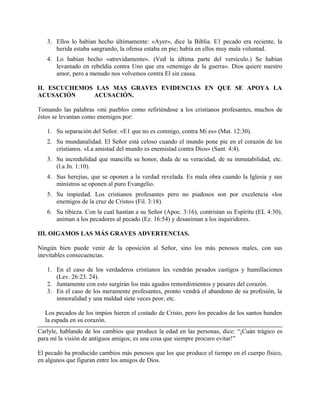 3. Ellos lo habían hecho últimamente: «Ayer», dice la Biblia. E1 pecado era reciente, la
herida estaba sangrando, la ofensa estaba en pie; había en ellos muy mala voluntad.
4. Lo habían hecho «atrevidamente». (Ved la última parte del versículo.) Se habían
levantado en rebeldía contra Uno que era «enemigo de la guerra». Dios quiere nuestro
amor, pero a menudo nos volvemos contra El sin causa.
II. ESCUCHEMOS LAS MAS GRAVES EVIDENCIAS EN QUE SE APOYA LA
ACUSACIÓN ACUSACIÓN.
Tomando las palabras «mi pueblo» como refiriéndose a los cristianos profesantes, muchos de
éstos se levantan como enemigos por:
1. Su separación del Señor. «E1 que no es conmigo, contra Mí es» (Mat. 12:30).
2. Su mundanalidad. El Señor está celoso cuando el mundo pone pie en el corazón de los
cristianos. «La amistad del mundo es enemistad contra Dios» (Sant. 4:4).
3. Su incredulidad que mancilla su honor, duda de su veracidad, de su inmutabilidad, etc.
(l.a Jn. 1:10).
4. Sus herejías, que se oponen a la verdad revelada. Es mala obra cuando la Iglesia y sus
ministros se oponen al puro Evangelio.
5. Su impiedad. Los cristianos profesantes pero no piadosos son por excelencia «los
enemigos de la cruz de Cristo» (Fil. 3:18).
6. Su tibieza. Con la cual hastían a su Señor (Apoc. 3:16), contristan su Espíritu (EL 4:30),
animan a los pecadores al pecado (Ez. 16:54) y desaniman a los inquiridores.
III. OIGAMOS LAS MÁS GRAVES ADVERTENCIAS.
Ningún bien puede venir de la oposición al Señor, sino los más penosos males, con sus
inevitables consecuencias.
1. En el caso de los verdaderos cristianos les vendrán pesados castigos y humillaciones
(Lev. 26:23. 24).
2. Juntamente con esto surgirán los más agudos remordimientos y pesares del corazón.
3. En el caso de los meramente profesantes, pronto vendrá el abandono de su profesión, la
inmoralidad y una maldad siete veces peor, etc.
Los pecados de los impíos hieren el costado de Cristo, pero los pecados de los santos hunden
la espada en su corazón.
Carlyle, hablando de los cambios que produce la edad en las personas, dice: “¡Cuán trágico es
para mí la visión de antiguos amigos; es una cosa que siempre procuro evitar!”
El pecado ha producido cambios más penosos que los que produce el tiempo en el cuerpo físico,
en algunos que figuran entre los amigos de Dios.
 