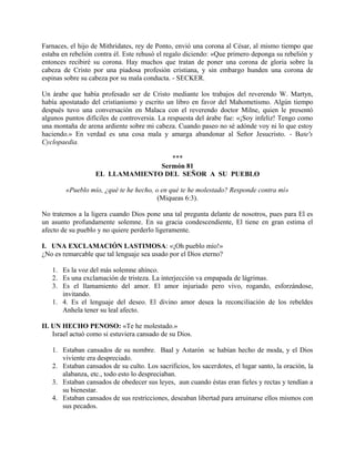 Farnaces, el hijo de Mithridates, rey de Ponto, envió una corona al César, al mismo tiempo que
estaba en rebelión contra él. Este rehusó el regalo diciendo: «Que primero deponga su rebelión y
entonces recibiré su corona. Hay muchos que tratan de poner una corona de gloria sobre la
cabeza de Cristo por una piadosa profesión cristiana, y sin embargo hunden una corona de
espinas sobre su cabeza por su mala conducta. - SECKER.
Un árabe que había profesado ser de Cristo mediante los trabajos del reverendo W. Martyn,
había apostatado del cristianismo y escrito un libro en favor del Mahometismo. Algún tiempo
después tuvo una conversación en Malaca con el reverendo doctor Milne, quien le presentó
algunos puntos difíciles de controversia. La respuesta del árabe fue: «¡Soy infeliz! Tengo como
una montaña de arena ardiente sobre mi cabeza. Cuando paseo no sé adónde voy ni lo que estoy
haciendo.» En verdad es una cosa mala y amarga abandonar al Señor Jesucristo. - Bate's
Cyclopaedia.
***
Sermón 81
EL LLAMAMIENTO DEL SEÑOR A SU PUEBLO
«Pueblo mío, ¿qué te he hecho, o en qué te he molestado? Responde contra mí»
(Miqueas 6:3).
No tratemos a la ligera cuando Dios pone una tal pregunta delante de nosotros, pues para El es
un asunto profundamente solemne. En su gracia condescendiente, El tiene en gran estima el
afecto de su pueblo y no quiere perderlo ligeramente.
I. UNA EXCLAMACIÓN LASTIMOSA: «¡Oh pueblo mío!»
¿No es remarcable que tal lenguaje sea usado por el Dios eterno?
1. Es la voz del más solemne ahínco.
2. Es una exclamación de tristeza. La interjección va empapada de lágrimas.
3. Es el llamamiento del amor. El amor injuriado pero vivo, rogando, esforzándose,
invitando.
1. 4. Es el lenguaje del deseo. El divino amor desea la reconciliación de los rebeldes
Anhela tener su leal afecto.
II. UN HECHO PENOSO: «Te he molestado.»
Israel actuó como si estuviera cansado de su Dios.
1. Estaban cansados de su nombre. Baal y Astarón se habían hecho de moda, y el Dios
viviente era despreciado.
2. Estaban cansados de su culto. Los sacrificios, los sacerdotes, el lugar santo, la oración, la
alabanza, etc., todo esto lo despreciaban.
3. Estaban cansados de obedecer sus leyes, aun cuando éstas eran fieles y rectas y tendían a
su bienestar.
4. Estaban cansados de sus restricciones, deseaban libertad para arruinarse ellos mismos con
sus pecados.
 