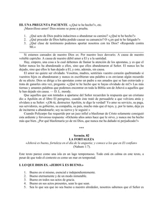 III. UNA PREGUNTA PACIENTE. «¿Qué te he hecho?», etc.
¡Maravilloso amor! Dios mismo se pone a prueba.
1. ¿Qué acto de Dios podría inducirnos a abandonar su camino? «¿Qué te he hecho?»
2. ¿Qué proceder de Dios había podido causar su cansancio? O «¿en qué te he fatigado?»
3. ¿Qué clase de testimonio podemos aportar nosotros con tra Dios? «Responde contra
Mí.»
Si estamos cansados de nuestro Dios es: Por nuestro loco desvarío. A causa de nuestro
voluble capricho. A causa de nuestro débil amor a El y a la santidad.
Hay, empero, una cosa a la cual debemos de llamar la atención de los apostatas, y es que el
Señor nunca les ha abandonado a ellos, sino que ellos abandonaron al Señor. El nunca les ha
dejado, sino que ellos le han dejado a El, y esto, además, sin causa.
El amor no quiere ser olvidado. Vosotras, madres, sentiríais vuestro corazón quebrantado si
vuestros hijos os abandonaran y nunca os escribieran una palabra u os enviaran algún recuerdo
de su afecto. Dios se dirige a los apostatas como un padre a sus amados que se han extraviado y
trata de ganarles otra vez, pregunta: «¿Qué te he hecho que te hayas olvidado de mí?» Las más
tiernas y amantes palabras que podemos encontrar en toda la Biblia son de Jehová a aquellos que
le han dejado sin causa. — D. L. moody.
Que aquellos que son tentados a apartarse del Señor recuerden la respuesta que un cristiano
dio a Apolión en el libro El peregrino, cuando éste trató de persuadirle a que volviera atrás y
olvidara a su Señor: «¡Oh tú, destructor Apolión, te digo la verdad! Yo amo su servicio, su paga,
sus servidores, su gobierno, su compañía, su país, mucho más que el tuyo, y, por lo tanto, deja ya
de incitarme a abandonarle; soy su siervo y le seguiré »
Cuando Policarpo fue requerido por un juez infiel a blasfemar de Cristo solamente consiguió
esta ardiente y fervorosa respuesta: «Ochenta años antes hace que le sirvo, y nunca me ha hecho
más que bien. ¿Por qué blasfemaría yo de mi Dios, que nunca me ha dañado ni perjudicado?»
***
Sermón. 82
LA FORTALEZA
«Jehová es bueno, fortaleza en el día de la angustia; y conoce a los que en El confían»
(Nahum 1:7).
Este texto parece como una isla en un lago tempestuoso. Todo está en calma en este texto, a
pesar de que todo el contexto es como un mar en tempestad.
I. LO QUE DIOS ES. «JEHOVÁ ES BUENO.»
1. Bueno en sí mismo, esencial e independientemente.
2. Bueno eternamente y de un modo inmutable.
3. Bueno en todos sus actos de gracia.
4. Bueno en sus actos presentes, sean lo que sean.
5. Sea lo que sea que no sea bueno a nuestro alrededor, nosotros sabemos que el Señor es
 